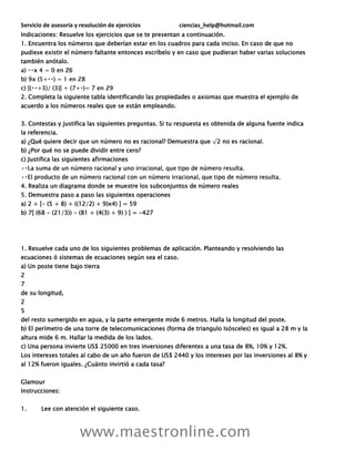 Servicio de asesoría y resolución de ejercicios ciencias_help@hotmail.com
www.maestronline.com
Indicaciones: Resuelve los ejercicios que se te presentan a continuación.
1. Encuentra los números que deberían estar en los cuadros para cada inciso. En caso de que no
pudiese existir el número faltante entonces escríbelo y en caso que pudieran haber varias soluciones
también anótalo.
ℤ6
2. Completa la siguiente tabla identificando las propiedades o axiomas que muestra el ejemplo de
acuerdo a los números reales que se están empleando.
3. Contestas y justifica las siguientes preguntas. Si tu respuesta es obtenida de alguna fuente indica
la referencia.
a) ¿Qué quiere decir que un número no es racional? Demuestra que √2 no es racional.
b) ¿Por qué no se puede dividir entre cero?
c) Justifica las siguientes afirmaciones
4. Realiza un diagrama donde se muestre los subconjuntos de número reales
5. Demuestra paso a paso las siguientes operaciones
a) 2 + [- (5 + 8) + ((12/2) + 9)x4) ] = 59
b) 7[ (68 - (21/3)) - (81 + (4(3) + 9) ) ] = -427
1. Resuelve cada uno de los siguientes problemas de aplicación. Planteando y resolviendo las
ecuaciones ó sistemas de ecuaciones según sea el caso.
a) Un poste tiene bajo tierra
2
7
de su longitud,
2
5
del resto sumergido en agua, y la parte emergente mide 6 metros. Halla la longitud del poste.
b) El perímetro de una torre de telecomunicaciones (forma de triangulo Isósceles) es igual a 28 m y la
altura mide 6 m. Hallar la medida de los lados.
c) Una persona invierte US$ 25000 en tres inversiones diferentes a una tasa de 8%, 10% y 12%.
Los intereses totales al cabo de un año fueron de US$ 2440 y los intereses por las inversiones al 8% y
al 12% fueron iguales. ¿Cuánto invirtió a cada tasa?
Glamour
Instrucciones:
1. Lee con atención el siguiente caso.
 