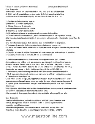 Servicio de asesoría y resolución de ejercicios ciencias_help@hotmail.com
www.maestronline.com
Caso de estudio:
Un medio de cultivo, con una viscosidad de 1.03 x 10-2 Pa•s y una densidad
de 1,020 kg/m3, es agitado en un biorreactor de 3.0 m3 usando una turbina
Rushton con un diámetro de 0.65 m y una velocidad de rotación de 2.3 s-1.
2. Con base en la información anterior:
a) Determina el número de Reynolds.
b) Calcula el número de potencia.
c) Indica el valor del número de Froude.
d) Determina el número de mezclado.
e) Calcula la potencia que se requiere para la operación de la turbina.
3. Con base en la actividad realizada, emite un criterio acerca de los siguientes puntos:
a) La importancia de la determinación de los números adimensionales relacionados con el flujo de
fluidos.
b) La importancia del cálculo de la potencia para el mezclado en un bioproceso.
c) Ventajas y desventajas de la operación de mezclado en un bioproceso.
4. Crea un documento en un procesador de textos en el que incluyas la información previamente
solicitada.
5. Consulta la Escala de evaluación para ver los criterios con que será evaluada tu actividad.
6. Guarda tu documento en formato .ZIP con la nomenclatura
En un bioproceso se esteriliza un medio de cultivo por medio de agua caliente
alimentada por una caldera en la que se quema gas natural. A continuación el agua se
descarga hacia un drenaje abierto en el piso a 80°C, a razón de 15 kg/min. La planta
opera 24 h al día durante los 365 días del año. La caldera tiene una eficiencia del 75% y
el costo del gas natural es de 1.10 dólar por therm (1 therm=105, 500 kJ).
La temperatura promedio del agua fría que entra en la caldera en todo el año es de
13°C. El agua caliente drenada no se puede regresar a la caldera y recircularse, porque
se contamina durante el proceso.
Con el fin de ahorrar energía, se propone la instalación de un intercambiador de calor
para precalentar el agua fría que entra, por medio del agua caliente que va al drenaje. Si
se supone que el intercambiador recupera 75% del calor disponible en el agua caliente,
determinar:
a) La capacidad nominal de transferencia de calor del intercambiador que se necesita comprar.
b) Sugerir un tipo adecuado de intercambiador de calor.
c) La cantidad de dinero que ahorrará este intercambiador a la compañía por año
Caso de estudio:
Para la producción de un polisacárido aniónico, utilizado como espesante para
cremas, detergentes y tintas de impresión textil, se utilizan algas marrones
conocidas como Phaeophyceae.
Dichos microorganismos son cultivados en un biorreactor agitado de 10 m3.
Para ello, el medio de cultivo se esteriliza previamente, llevándolo a 100°C,
 