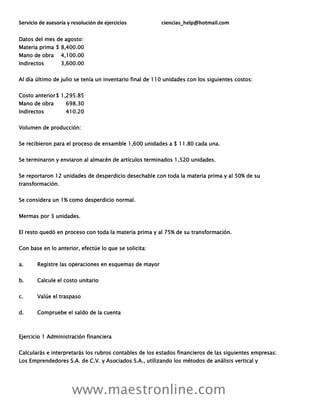 Servicio de asesoría y resolución de ejercicios ciencias_help@hotmail.com
www.maestronline.com
Datos del mes de agosto:
Materia prima $ 8,400.00
Mano de obra 4,100.00
Indirectos 3,600.00
Al día último de julio se tenía un inventario final de 110 unidades con los siguientes costos:
Costo anterior$ 1,295.85
Mano de obra 698.30
Indirectos 410.20
Volumen de producción:
Se recibieron para el proceso de ensamble 1,600 unidades a $ 11.80 cada una.
Se terminaron y enviaron al almacén de artículos terminados 1,520 unidades.
Se reportaron 12 unidades de desperdicio desechable con toda la materia prima y al 50% de su
transformación.
Se considera un 1% como desperdicio normal.
Mermas por 3 unidades.
El resto quedó en proceso con toda la materia prima y al 75% de su transformación.
Con base en lo anterior, efectúe lo que se solicita:
a. Registre las operaciones en esquemas de mayor
b. Calcule el costo unitario
c. Valúe el traspaso
d. Compruebe el saldo de la cuenta
Ejercicio 1 Administración financiera
Calcularás e interpretarás los rubros contables de los estados financieros de las siguientes empresas:
Los Emprendedores S.A. de C.V. y Asociados S.A., utilizando los métodos de análisis vertical y
 