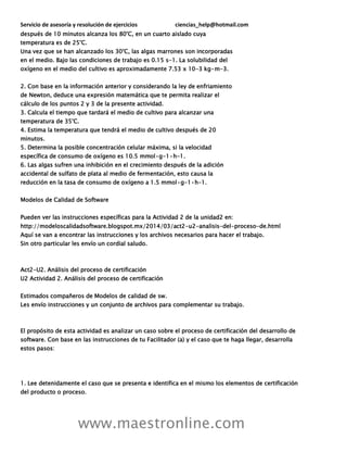 Servicio de asesoría y resolución de ejercicios ciencias_help@hotmail.com
www.maestronline.com
después de 10 minutos alcanza los 80°C, en un cuarto aislado cuya
temperatura es de 25°C.
Una vez que se han alcanzado los 30°C, las algas marrones son incorporadas
en el medio. Bajo las condiciones de trabajo es 0.15 s-1. La solubilidad del
oxígeno en el medio del cultivo es aproximadamente 7.53 x 10-3 kg•m-3.
2. Con base en la información anterior y considerando la ley de enfriamiento
de Newton, deduce una expresión matemática que te permita realizar el
cálculo de los puntos 2 y 3 de la presente actividad.
3. Calcula el tiempo que tardará el medio de cultivo para alcanzar una
temperatura de 35°C.
4. Estima la temperatura que tendrá el medio de cultivo después de 20
minutos.
5. Determina la posible concentración celular máxima, si la velocidad
específica de consumo de oxígeno es 10.5 mmol•g-1•h-1.
6. Las algas sufren una inhibición en el crecimiento después de la adición
accidental de sulfato de plata al medio de fermentación, esto causa la
reducción en la tasa de consumo de oxígeno a 1.5 mmol•g-1•h-1.
Modelos de Calidad de Software
Pueden ver las instrucciones específicas para la Actividad 2 de la unidad2 en:
http://modeloscalidadsoftware.blogspot.mx/2014/03/act2-u2-analisis-del-proceso-de.html
Aquí se van a encontrar las instrucciones y los archivos necesarios para hacer el trabajo.
Sin otro particular les envío un cordial saludo.
Act2-U2. Análisis del proceso de certificación
U2 Actividad 2. Análisis del proceso de certificación
Estimados compañeros de Modelos de calidad de sw.
Les envío instrucciones y un conjunto de archivos para complementar su trabajo.
El propósito de esta actividad es analizar un caso sobre el proceso de certificación del desarrollo de
software. Con base en las instrucciones de tu Facilitador (a) y el caso que te haga llegar, desarrolla
estos pasos:
1. Lee detenidamente el caso que se presenta e identifica en el mismo los elementos de certificación
del producto o proceso.
 