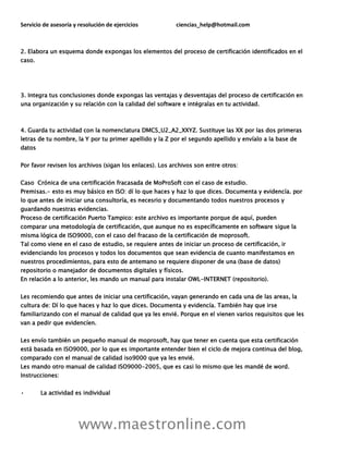 Servicio de asesoría y resolución de ejercicios ciencias_help@hotmail.com
www.maestronline.com
2. Elabora un esquema donde expongas los elementos del proceso de certificación identificados en el
caso.
3. Integra tus conclusiones donde expongas las ventajas y desventajas del proceso de certificación en
una organización y su relación con la calidad del software e intégralas en tu actividad.
4. Guarda tu actividad con la nomenclatura DMCS_U2_A2_XXYZ. Sustituye las XX por las dos primeras
letras de tu nombre, la Y por tu primer apellido y la Z por el segundo apellido y envíalo a la base de
datos
Por favor revisen los archivos (sigan los enlaces). Los archivos son entre otros:
Caso Crónica de una certificación fracasada de MoProSoft con el caso de estudio.
Premisas.- esto es muy básico en ISO: dí lo que haces y haz lo que dices. Documenta y evidencía. por
lo que antes de iniciar una consultoría, es necesrio y documentando todos nuestros procesos y
guardando nuestras evidencias.
Proceso de certificación Puerto Tampico: este archivo es importante porque de aquí, pueden
comparar una metodología de certificación, que aunque no es específicamente en software sigue la
misma lógica de ISO9000, con el caso del fracaso de la certificación de moprosoft.
Tal como viene en el caso de estudio, se requiere antes de iniciar un proceso de certificación, ir
evidenciando los procesos y todos los documentos que sean evidencia de cuanto manifestamos en
nuestros procedimientos, para esto de antemano se requiere disponer de una (base de datos)
repositorio o manejador de documentos digitales y físicos.
En relación a lo anterior, les mando un manual para instalar OWL-INTERNET (repositorio).
Les recomiendo que antes de iniciar una certificación, vayan generando en cada una de las areas, la
cultura de: Dí lo que haces y haz lo que dices. Documenta y evidencía. También hay que irse
familiarizando con el manual de calidad que ya les envié. Porque en el vienen varios requisitos que les
van a pedir que evidencíen.
Les envío también un pequeño manual de moprosoft, hay que tener en cuenta que esta certificación
está basada en ISO9000, por lo que es importante entender bien el ciclo de mejora continua del blog,
comparado con el manual de calidad iso9000 que ya les envié.
Les mando otro manual de calidad ISO9000-2005, que es casi lo mismo que les mandé de word.
Instrucciones:
• La actividad es individual
 