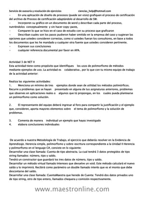 Servicio de asesoría y resolución de ejercicios ciencias_help@hotmail.com
www.maestronline.com
• En una aplicación de diseño de procesos (puede ser visio) grafiquen el proceso de certificación
del archivo de Proceso de certificación adaptándolo al desarrollo de SW.
• Incorporen su gráfico en un documento de word y describan cada parte del proceso,
nutriéndolos conceptualmente y sin hacer copy-paste,
• Comparen lo que se hizo en el caso de estudio con su proceso que graficaron
• Describan cuales son los pasos pudieron haber omitido en la empresa del caso y sugieran las
opciones que ustedes consideren correctas, como si ustedes fueran los consultores, en base a todos
los documentos que les he mandado y cualquier otra fuente que ustedes consideren pertinente.
• Expresen sus concluisones
• cualquier referencia documental por favor en APA.
Actividad 3 de NET II
Esta actividad tiene como propósito que identifiques los usos de polimorfismo de métodos
mediante ejemplos de uso. La actividad es colaborativa , por lo que con tu mismo equipo de trabajo
de la actividad anterior:
Realiza las siguientes actividades:
1. Menciona un mínimo de tres ejemplos donde sean de utilidad los métodos polimórficos.
Recurre a problemas que se hayan presentado en alguna de tus asignaturas anteriores, problemas
que observes en aplicaciones reales o algunos que tú propongas, en los cuales pueda plantearse
un polimorfismo como solución.
2. El representante del equipo deberá ingresar al foro para compartir la justificación y el ejemplo
que, consideren, aporta mayores elementos sobre el tema de polimorfismo y la solución de
problemas.
3. Comenta de manera individual un ejemplo que hayas investigado
4. elabora conclusiones individuales
De acuerdo a nuestra Metodología de Trabajo, el ejercicio que deberás resolver en la Evidencia de
Aprendizaje. Herencia simple, polimorfismo y sobre-escritura correspondiente a la Unidad II Herencia
y polimorfismo en el lenguaje C#, consiste en lo siguiente:
Desarrollar una clase llamada: Cuenta de tipo abstracta. La cual tendrá 3 datos protegidos de tipo
string llamados: número, tipo y saldo.
Tendrá un constructor que guardará los tres datos de número, tipo y saldo.
Desarrollar un método virtual llamado Intereses que devuelve un void. Este método calculará el nuevo
saldo y lo imprimirá. Recibirá como parámetro un double llamado interés que es el monto que debe
descontarse del saldo.
Desarrollar una clase llamada: CuentaMaestra que herede de Cuenta: Tendrá dos datos privados uno
de tipo string, otro de tipo entero, llamados chequera y comisión respectivamente.
 