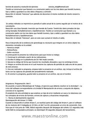Servicio de asesoría y resolución de ejercicios ciencias_help@hotmail.com
www.maestronline.com
Tendrá un constructor que llamará a su constructor padre con los tres datos que heredó (numero,
tipo y saldo) y guardará sus dos datos chequera y comisión.
Reescribir el método “Intereses” que además de descontar el monto recibido de interés restará la
comisión.
En ambos métodos se imprimirá en pantalla el saldo actual de la cuenta seguido por el motivo de la
cancelación.
Reescribir una clase llamada: Inversión que herede de Cuenta: Tendrá dos datos privados de tipo
string llamados fechaDeInversion y tipoDeInversion. Tendrá un constructor que llamará a su
constructor padre con los tres datos que heredó (numero, tipo y saldo) y guardará sus dos datos
fechaDeInversion y tipoDeInversion.
Reescribir el método “Intereses”, pero en este caso sumará el interés al saldo.
Para el desarrollo de la evidencia de aprendizaje es necesario que integres en un único objeto los
elementos revisados en la unidad:
• Herencia simple
• Polimorfismo
• Sobre-escritura
A continuación te presento las indicaciones para que inicies tu trabajo:
1. Construye lo solicitado a partir de las indicaciones.
2. Escribe el código en la plataforma de C#. Net modo consola.
3. Ejecuta tu código de forma que muestre los resultados deseados y que no contenga errores.
4. Integra un archivo de texto en el cual muestres las capturas de pantalla de cada uno de los pasos
de este proceso.
5. Una vez realizado tu programa, empaca todo tu proyecto en un archivo .zip; incluye el archivo de
texto con las capturas de pantalla del procedimiento realizado.
6. Al concluir tu programa, guarda todo tu proyecto en un archivo .zip con el nombre
Asignatura: Programación .Net II
De acuerdo a nuestra Metodología de Trabajo, el ejercicio que deberás resolver en la Actividad 1. La
crisis del software correspondiente a la Unidad III Manipulación de errores y conjunto de objetos,
consiste en lo siguiente:
El propósito de esta actividad es que analices un tipo de error mediante un caso y lo relaciones con
los conceptos de errores de formato, errores de captura y situaciones inesperadas.
1.- Revisa el planteamiento siguiente:
Desintegración del Ariane 5 (1996)
Cuando se desarrolló el cohete Ariane 5, se reutilizó parte del código del Ariane 4, pero el software
de los motores del 4 trabajaba en 32 bits y el del 5 en 64, provocando un error de conversión. Esto
hizo que el 4 de junio de 1996, fallará segundos después del despegue del cohete; 0,5 segundos más
tarde falló la computadora principal y se desintegró 40 segundos después del lanzamiento.
 