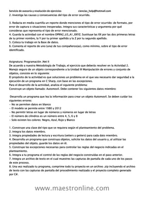 Servicio de asesoría y resolución de ejercicios ciencias_help@hotmail.com
www.maestronline.com
2. Investiga las causas y consecuencias del tipo de error ocurrido.
3. Redacta en media cuartilla un reporte donde menciones el tipo de error ocurrido: de formato, por
error de captura o situaciones inesperadas. Integra sus características y argumenta por qué
consideras que representa el tipo de error mencionado.
4. Guarda la actividad con el nombre DPRN2_U3_A1_XXYZ. Sustituye las XX por las dos primeras letras
de tu primer nombre, la Y por tu primer apellido y la Z por tu segundo apellido.
5. Coloca tu trabajo en la Base de datos.
6. Comenta el reporte de uno (una) de tus compañeros(as), como mínimo, sobre el tipo de error
identificado.
Asignatura: Programación .Net II
De acuerdo a nuestra Metodología de Trabajo, el ejercicio que deberás resolver en la Actividad 2.
Manejo seguro de un objeto correspondiente a la Unidad III Manipulación de errores y conjunto de
objetos, consiste en lo siguiente:
El propósito de la actividad es que soluciones un problema en el que sea necesario dar seguridad a la
ejecución de un programa en C Sharp, con base en las excepciones.
Para el desarrollo de la actividad, analiza el siguiente problema:
Construye un objeto llamado: Automovil. Debe contener los siguientes datos miembro:
Desarrolla un programa que lea la información para crear un objeto Automovil. Se deben cuidar los
siguientes errores:
• No se permiten datos en blanco
• El modelo se permite entre 1980 y 2012
• No permitir letras en lugar de números y números en lugar de letras
• El número de cilindros es un número entre 4, 5, 6 y 8
• Solo existen los colores: Negro, Azul, Rojo y Blanco
1. Construye una clase del tipo que se requiera según el planteamiento del problema.
2. Integra los datos miembro.
3. Integra propiedades de lectura y escritura (setters y getters) para cada dato miembro.
4. Desarrolla un programa que construya objetos, solicite los datos del usuario y, al utilizar las
propiedades del objeto, guarde los datos en él.
5. Construye las excepciones necesarias para controlar las reglas del negocio indicadas en el
planteamiento.
6. Integra a tu programa el control de las reglas del negocio construidas en el paso anterior.
7. Integra un archivo de texto en el cual muestres las capturas de pantalla de cada uno de los pasos
de este proceso.
8. Una vez realizado tu programa, comprime todo tu proyecto en un archivo .zip incluyendo el archivo
de texto con las capturas de pantalla del procedimiento realizado y el proyecto completo generado
por C#.
 