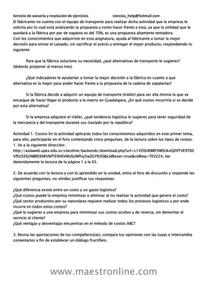 Servicio de asesoría y resolución de ejercicios ciencias_help@hotmail.com
www.maestronline.com
El fabricante no cuenta con el equipo de transporte para realizar dicha actividad que la empresa le
solicita por lo cual está analizando la propuesta y como hacer frente a esta, ya que la utilidad que le
quedará a la fábrica por par de zapatos es del 70%, es una propuesta altamente tentadora.
Con los conocimientos que adquiriste en esta asignatura, ayuda al fabricante a tomar la mejor
decisión para enviar el calzado, sin sacrificar el precio y entregar el mejor producto, respondiendo lo
siguiente:
Para que la fábrica solucione su necesidad, ¿qué alternativas de transporte le sugieres?
(deberás proponer al menos tres)
¿Qué indicadores le ayudarían a tomar la mejor decisión a la fábrica en cuanto a que
alternativa es la mejor para poder hacer frente a la propuesta de la cadena de zapaterías?
Si la fábrica decide a adquirir un equipo de transporte (tráiler) para ser ella misma la que se
encargue de hacer llegar el producto a la matriz en Guadalajara, ¿En qué costos incurriría si se decide
por esta alternativa?
Si la empresa adquiere el tráiler, ¿qué tendencia logística le sugieres para tener seguridad de
la mercancía y del transporte durante sus traslado por la república?
Actividad 1. Costos En la actividad aplicarás todos los conocimientos adquiridos en este primer tema,
para ello, participarás en el foro contestando cinco preguntas, de la lectura sobre los tipos de costos.
1. Ve a la siguiente dirección:
http://aulaweb.upes.edu.sv/claroline/backends/download.php?url=L1VOSURBRF9WSUkvQ09TVE9TX0
VfSU5ESUNBRE9SRVNfTE9HSVNUSUNPUy5wZGY%3D&cidReset=true&cidReq=TEV224, lee
detenidamente la lectura de la página 1 a la 65.
2. De acuerdo con la lectura y con lo aprendido en la unidad, entra al foro de discusión y responde las
siguientes preguntas, no olvides justificar tus respuestas:
¿Qué diferencia existe entre un costo y un gasto logístico?
¿Qué costos puede la empresa minimizar o eliminar al no realizar la actividad que genera el costo?
¿Qué sector productivo por su naturaleza requiere realizar todos los procesos logísticos y por ende
incurre en todos estos costos?
¿Qué le sugieres a una empresa para minimizar sus costos ocultos y de reversa, sin demeritar el
servicio al cliente?
¿Qué ventajas y desventajas encuentras en el método de costos ABC?
3. Revisa las aportaciones de tus compañeros(as), compara tus opiniones con las tuyas e intercambia
comentarios a fin de establecer un diálogo fructífero.
 
