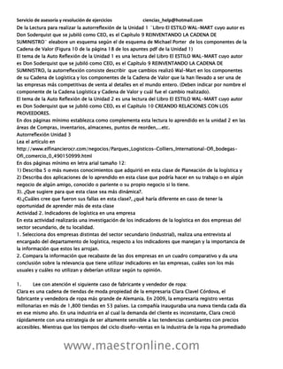Servicio de asesoría y resolución de ejercicios ciencias_help@hotmail.com
www.maestronline.com
De la Lectura para realizar la autorreflexión de la Unidad 1 ¨Libro El ESTILO WAL-MART cuyo autor es
Don Soderquist que se jubiló como CEO, es el Capítulo 9 REINVENTANDO LA CADENA DE
SUMINISTRO¨ eleabore un esquema según el de esquema de Michael Porter de los componentes de la
Cadena de Valor (Figura 10 de la página 18 de los apuntes pdf de la Unidad 1)
El tema de la Auto Reflexión de la Unidad 1 es una lectura del Libro El ESTILO WAL-MART cuyo autor
es Don Soderquist que se jubiló como CEO, es el Capítulo 9 REINVENTANDO LA CADENA DE
SUMINISTRO, la autorreflexión consiste describir que cambios realizó Wal-Mart en los componentes
de su Cadena de Logística y los componentes de la Cadena de Valor que la han llevado a ser una de
las empresas más competitivas de venta al detalles en el mundo entero. (Deben indicar por nombre el
componente de la Cadena Logística y Cadena de Valor y cuál fue el cambio realizado).
El tema de la Auto Reflexión de la Unidad 2 es una lectura del Libro El ESTILO WAL-MART cuyo autor
es Don Soderquist que se jubiló como CEO, es el Capítulo 10 CREANDO RELACIONES CON LOS
PROVEEDORES.
En dos páginas mínimo establezca como complementa esta lectura lo aprendido en la unidad 2 en las
áreas de Compras, inventarios, almacenes, puntos de reorden,...etc.
Autorreflexión Unidad 3
Lea el artículo en
http://www.elfinancierocr.com/negocios/Parques_Logisticos-Colliers_International-Ofi_bodegas-
Ofi_comercio_0_490150999.html
En dos páginas mínimo en letra arial tamaño 12:
1) Describa 5 o más nuevos conocimientos que adquirió en esta clase de Planeación de la logística y
2) Describa dos aplicaciones de lo aprendido en esta clase que podría hacer en su trabajo o en algún
negocio de algún amigo, conocido o pariente o su propio negocio si lo tiene.
3). ¿Que sugiere para que esta clase sea más dinámica?.
4).¿Cuáles cree que fueron sus fallas en esta clase?, ¿qué haría diferente en caso de tener la
oportunidad de aprender más de esta clase
Actividad 2. Indicadores de logística en una empresa
En esta actividad realizarás una investigación de los indicadores de la logística en dos empresas del
sector secundario, de tu localidad.
1. Selecciona dos empresas distintas del sector secundario (industrial), realiza una entrevista al
encargado del departamento de logística, respecto a los indicadores que manejan y la importancia de
la información que estos les arrojan.
2. Compara la información que recabaste de las dos empresas en un cuadro comparativo y da una
conclusión sobre la relevancia que tiene utilizar indicadores en las empresas, cuáles son los más
usuales y cuáles no utilizan y deberían utilizar según tu opinión.
1. Lee con atención el siguiente caso de fabricante y vendedor de ropa:
Clara es una cadena de tiendas de moda propiedad de la empresaria Clara Clavel Córdova, el
fabricante y vendedora de ropa más grande de Alemania. En 2009, la empresaria registro ventas
millonarias en más de 1,800 tiendas en 53 países. La compañía inauguraba una nueva tienda cada día
en ese mismo año. En una industria en al cual la demanda del cliente es inconstante, Clara creció
rápidamente con una estrategia de ser altamente sensible a las tendencias cambiantes con precios
accesibles. Mientras que los tiempos del ciclo diseño-ventas en la industria de la ropa ha promediado
 