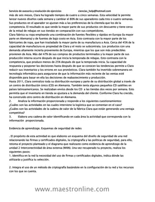 Servicio de asesoría y resolución de ejercicios ciencias_help@hotmail.com
www.maestronline.com
más de seis meses, Clara ha logrado tiempos de cuatro a cinco semanas. Esta velocidad le permite
lanzar nuevos diseños cada semana y cambiar el 80% de sus aparadores cada tres o cuatro semanas.
Sus productos en el aparador se ajustan más a las preferencias de la clientela que los de la
competencia. El resultado es que vende la mayor parte de sus productos sin descuento y tiene cerca
de la mitad de rebajas en sus tiendas en comparación con sus competidores.
Clara fabrica su ropa empleando una combinación de fuentes flexibles y rápidas en Europa (la mayor
parte en Alemania) y de fuentes de bajo costo en Asia. Esto contrasta con la mayor parte de los
fabricantes de ropa, que han trasladado la mayor parte de su manufactura a Asia. Cerca del 45% de la
capacidad de manufactura es propiedad de Clara y el resto se subcontrata. Los productos con una
demanda altamente incierta proveniente de Europa, mientras que los que son más predecibles
provienen de Asia. Más del 47% de sus compras de productos terminados y la mayor parte de sus
producción interna ocurre después de que inicia la temporada de rebajas. Esto contrasta con la
competencia, que produce menos de 25% después de que la temporada inicia. Su capacidad de
respuesta y posponer las decisiones hasta después de que se conocen las tendencias permite a Clara
reducir sus inventarios y los errores en sus pronósticos. Clara también ha invertido sobremanera en
tecnología informática para asegurarse de que la información más reciente de las ventas esté
disponible para basar en ella las decisiones de reabastecimiento y producción.
Hasta 2011, Clara centralizo toda su distribución europea y parte de su distribución global a través de
un centro de distribución único (CD) en Alemania. También tenía algunos pequeños CD satélites en
países latinoamericanos. Se realizaban envíos desde los CD a las tiendas dos veces por semana. Esto
permitía que el inventario en tienda se ajustara a la demanda del cliente. Conforme Clara ha crecido,
ha construido otro centro de distribución en Alemania.
2. Analiza la información proporcionada y responde a los siguientes cuestionamientos:
¿Cuáles son las actividades en las cuales interviene la logística que se comentan en el caso?
¿Cuáles son las actividades de la cadena de valor de la fábrica Clara que están generando una ventaja
competitiva?
3. Elabora una cadena de valor identificando en cada área la actividad que corresponda con la
información proporcionada.
Evidencia de aprendizaje. Esquemas de seguridad de redes
. El propósito de esta actividad es que elabores un esquema del diseño de seguridad de una red
relacionando las firmas y certificados digitales, la criptografía y las políticas de seguridad, para ello,
retoma el proyecto planteado y el diagrama que realizaste como evidencia de aprendizaje de la
unidad 2 Interconectividad de área extensa (WAN). Una vez recuperado tu proyecto, realiza los
siguientes pasos:
1. Identifica en la red la necesidad del uso de firmas y certificados digitales, indica dónde las
utilizarás y justifica tu selección.
2. Integra el uso de un método de criptografía basándote en la configuración de tu red y los recursos
con los que se cuenta.
 