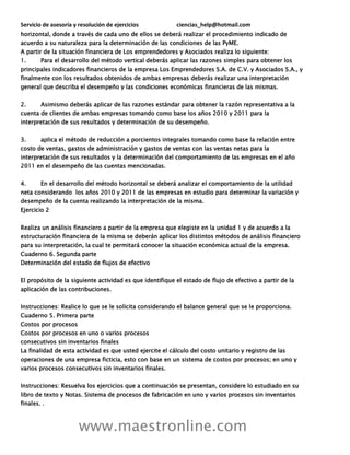 Servicio de asesoría y resolución de ejercicios ciencias_help@hotmail.com
www.maestronline.com
horizontal, donde a través de cada uno de ellos se deberá realizar el procedimiento indicado de
acuerdo a su naturaleza para la determinación de las condiciones de las PyME.
A partir de la situación financiera de Los emprendedores y Asociados realiza lo siguiente:
1. Para el desarrollo del método vertical deberás aplicar las razones simples para obtener los
principales indicadores financieros de la empresa Los Emprendedores S.A. de C.V. y Asociados S.A., y
finalmente con los resultados obtenidos de ambas empresas deberás realizar una interpretación
general que describa el desempeño y las condiciones económicas financieras de las mismas.
2. Asimismo deberás aplicar de las razones estándar para obtener la razón representativa a la
cuenta de clientes de ambas empresas tomando como base los años 2010 y 2011 para la
interpretación de sus resultados y determinación de su desempeño.
3. aplica el método de reducción a porcientos integrales tomando como base la relación entre
costo de ventas, gastos de administración y gastos de ventas con las ventas netas para la
interpretación de sus resultados y la determinación del comportamiento de las empresas en el año
2011 en el desempeño de las cuentas mencionadas.
4. En el desarrollo del método horizontal se deberá analizar el comportamiento de la utilidad
neta considerando los años 2010 y 2011 de las empresas en estudio para determinar la variación y
desempeño de la cuenta realizando la interpretación de la misma.
Ejercicio 2
Realiza un análisis financiero a partir de la empresa que elegiste en la unidad 1 y de acuerdo a la
estructuración financiera de la misma se deberán aplicar los distintos métodos de análisis financiero
para su interpretación, la cual te permitará conocer la situación económica actual de la empresa.
Cuaderno 6. Segunda parte
Determinación del estado de flujos de efectivo
El propósito de la siguiente actividad es que identifique el estado de flujo de efectivo a partir de la
aplicación de las contribuciones.
Instrucciones: Realice lo que se le solicita considerando el balance general que se le proporciona.
Cuaderno 5. Primera parte
Costos por procesos
Costos por procesos en uno o varios procesos
consecutivos sin inventarios finales
La finalidad de esta actividad es que usted ejercite el cálculo del costo unitario y registro de las
operaciones de una empresa ficticia, esto con base en un sistema de costos por procesos; en uno y
varios procesos consecutivos sin inventarios finales.
Instrucciones: Resuelva los ejercicios que a continuación se presentan, considere lo estudiado en su
libro de texto y Notas. Sistema de procesos de fabricación en uno y varios procesos sin inventarios
finales. .
 