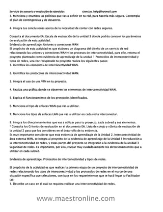 Servicio de asesoría y resolución de ejercicios ciencias_help@hotmail.com
www.maestronline.com
3. Menciona y enumera las políticas que vas a definir en tu red, para hacerla más segura. Contempla
el plan de contingencias y de desastres.
4. Integra tus conclusiones acerca de la necesidad de contar con redes seguras.
Consulta el documento EA. Escala de evaluación de la unidad 3 donde podrás conocer los parámetros
de evaluación de esta actividad.
Evidencia de aprendizaje. Uniones y conexiones WAN
El propósito de esta actividad es que elabores un diagrama del diseño de un servicio de red
relacionando las uniones y conexiones WAN y los procesos de interconectividad, para ello, retoma el
proyecto planteado como evidencia de aprendizaje de la unidad 1 Protocolos de interconectividad y
tipos de redes, una vez recuperado tu proyecto realiza los siguientes pasos:
1. Identifica los elementos de interconectividad WAN.
2. Identifica los protocolos de interconectividad WAN.
3. Integra el uso de una VPN en tu proyecto.
4. Realiza una gráfica donde se observen los elementos de interconectividad WAN.
5. Explica el funcionamiento de los protocolos identificados.
6. Menciona el tipo de enlaces WAN que vas a utilizar.
7. Menciona los tipos de enlaces LAN que vas a utilizar en cada red a interconectar.
8. Integra los direccionamientos que vas a utilizar para tu proyecto, cada subred y sus elementos.
* Consulta los Criterios de evaluación en el documento EA. Lista de cotejo y rúbrica de evaluación de
la unidad 2 para que los consideres en el desarrollo de tu evidencia.
Es muy importante considerar que esta evidencia de aprendizaje de la Unidad 2. Interconectividad de
área extensa WAN, se integra al proyecto de la evidencia de aprendizaje de la Unidad 1 Introducción a
la interconectividad de redes, y estas partes del proyecto se integrarán a la evidencia de la unidad 3
Seguridad de redes. Es importante, por ello, revisar muy cuidadosamente los direccionamientos que a
utilizar en cada subred.
Evidencia de aprendizaje. Protocolos de interconectividad y tipos de redes.
El propósito de la actividad es que realices la primera etapa de un proyecto de interconectividad de
redes relacionando los tipos de interconectividad y los protocolos de redes en el marco de una
situación específica que selecciones, con base en los requerimientos que te hará llegar tu Facilitador
(a):
1. Describe un caso en el cual se requiera realizar una interconectividad de redes.
 