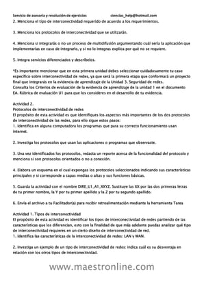 Servicio de asesoría y resolución de ejercicios ciencias_help@hotmail.com
www.maestronline.com
2. Menciona el tipo de interconectividad requerido de acuerdo a los requerimientos.
3. Menciona los protocolos de interconectividad que se utilizarán.
4. Menciona si integrarás o no un proceso de multidifusión argumentando cuál sería la aplicación que
implementarías en caso de integrarlo, y si no lo integras explica por qué no se requiere.
5. Integra servicios diferenciados y descríbelos.
*Es importante mencionar que en esta primera unidad debes seleccionar cuidadosamente tu caso
específico sobre interconectividad de redes, ya que será la primera etapa que conformará un proyecto
final que integrarás en la evidencia de aprendizaje de la Unidad 3. Seguridad de redes.
Consulta los Criterios de evaluación de la evidencia de aprendizaje de la unidad 1 en el documento
EA. Rúbrica de evaluación U1 para que los consideres en el desarrollo de tu evidencia.
Actividad 2.
Protocolos de interconectividad de redes
El propósito de esta actividad es que identifiques los aspectos más importantes de los dos protocolos
de interconectividad de las redes, para ello sigue estos pasos:
1. Identifica en alguna computadora los programas que para su correcto funcionamiento usan
internet.
2. Investiga los protocolos que usan las aplicaciones o programas que observaste.
3. Una vez identificados los protocolos, redacta un reporte acerca de la funcionalidad del protocolo y
menciona si son protocolos orientados o no a conexión.
4. Elabora un esquema en el cual expongas los protocolos seleccionados indicando sus características
principales y si corresponde a capas medias o altas y sus funciones básicas.
5. Guarda la actividad con el nombre DIRE_U1_A1_XXYZ. Sustituye las XX por las dos primeras letras
de tu primer nombre, la Y por tu primer apellido y la Z por tu segundo apellido.
6. Envía el archivo a tu Facilitador(a) para recibir retroalimentación mediante la herramienta Tarea
Actividad 1. Tipos de interconectividad
El propósito de esta actividad es identificar los tipos de interconectividad de redes partiendo de las
características que los diferencian, esto con la finalidad de que más adelante puedas analizar qué tipo
de interconectividad requieres en un cierto diseño de interconectividad de red.
1. Identifica las características de la interconectividad de redes: LAN y WAN.
2. Investiga un ejemplo de un tipo de interconectividad de redes: indica cuál es su desventaja en
relación con los otros tipos de interconectividad.
 