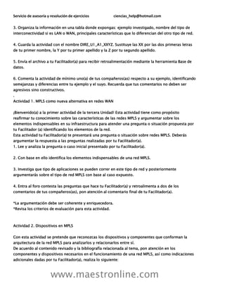 Servicio de asesoría y resolución de ejercicios ciencias_help@hotmail.com
www.maestronline.com
3. Organiza la información en una tabla donde expongas: ejemplo investigado, nombre del tipo de
interconectividad si es LAN o WAN, principales características que lo diferencian del otro tipo de red.
4. Guarda la actividad con el nombre DIRE_U1_A1_XXYZ. Sustituye las XX por las dos primeras letras
de tu primer nombre, la Y por tu primer apellido y la Z por tu segundo apellido.
5. Envía el archivo a tu Facilitador(a) para recibir retroalimentación mediante la herramienta Base de
datos.
6. Comenta la actividad de mínimo uno(a) de tus compañeros(as) respecto a su ejemplo, identificando
semejanzas y diferencias entre tu ejemplo y el suyo. Recuerda que tus comentarios no deben ser
agresivos sino constructivos.
.
Actividad 1. MPLS como nueva alternativa en redes WAN
¡Bienvenido(a) a la primer actividad de la tercera Unidad! Esta actividad tiene como propósito
reafirmar tu conocimiento sobre las características de las redes MPLS y argumentar sobre los
elementos indispensables en su infraestructura para atender una pregunta o situación propuesta por
tu Facilitador (a) identificando los elementos de la red.
Esta actividad tu Facilitador(a) te presentará una pregunta o situación sobre redes MPLS. Deberás
argumentar la respuesta a las preguntas realizadas por tu Facilitador(a).
1. Lee y analiza la pregunta o caso inicial presentado por tu Facilitador(a).
2. Con base en ello identifica los elementos indispensables de una red MPLS.
3. Investiga que tipo de aplicaciones se pueden correr en este tipo de red y posteriormente
argumentarás sobre el tipo de red MPLS con base al caso expuesto.
4. Entra al foro contesta las preguntas que hace tu Facilitador(a) y retroalimenta a dos de los
comentarios de tus compañeros(as), pon atención al comentario final de tu Facilitador(a).
*La argumentación debe ser coherente y enriquecedora.
*Revisa los criterios de evaluación para esta actividad.
Actividad 2. Dispositivos en MPLS
Con esta actividad se pretende que reconozcas los dispositivos y componentes que conforman la
arquitectura de la red MPLS para analizarlos y relacionarlos entre sí.
De acuerdo al contenido revisado y la bibliografía relacionada al tema, pon atención en los
componentes y dispositivos necesarios en el funcionamiento de una red MPLS, así como indicaciones
adicionales dadas por tu Facilitador(a), realiza lo siguiente:
 