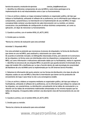 Servicio de asesoría y resolución de ejercicios ciencias_help@hotmail.com
www.maestronline.com
1. Identifica los diferentes componentes de una red MPLS y como éstos participan en la
implementación de la red relacionándolos entre sí por su funcionamiento.
2. Crea un archivo y elabora un mapa conceptual mediante un organizador gráfico, del tipo que
indique tu Facilitador(a), utilizando el software de tu preferencia, con la información que indique sus
componentes, características y la interrelación en la implementación de una red MPLS. El mapa
conceptual debe contener una descripción de cada interconexión con su nombre, un número
consecutivo y las posibilidades de configuración al utilizar distintos componentes, así como su
aplicación, sin dejar de mencionar su funcionamiento.
3. Guarda tu archivo, con el nombre KPLR_U3_ACT2_XXYZ.
4. Envíalo para su revisión.
*Revisa los criterios de evaluación para esta actividad
Actividad 3. Etiquetado MPLS
Con esta actividad se pretende que reconozcas el proceso de etiquetado y la forma de distribución
que tienen en una red MPLS, para analizarlo y relacionarlo con casos reales.
De acuerdo al contenido revisado y la bibliografía relacionada al tema, pon atención en la estructura
de las etiquetas y la forma como son distribuidas entre los dispositivos y componentes de la red
MPLS, así como información e indicaciones adicionales dadas por tu Facilitador(a), realiza lo siguiente:
1. Identifica la estructura de una etiqueta MPLS y la posición que guarda durante el entramado de las
capas del modelo OSI y clasifícalas por su tipo y función dentro de cada tecnología de conectividad
del Backbone de una red WAN como la implementada por los ISP (Internet Service Provider).
2. Relaciona la información del punto anterior con las formas de distribución y los tipos de pilas de
etiquetas usados en una red MPLS y Describe la interrelación que tienen con los protocolos de
enrutamiento de Capa 3 para llevar la red a una convergencia estable.
3. Crea un archivo y elabora un esquema mediante un organizador gráfico, del tipo que indique tu
Facilitador(a), utilizando el software de tu preferencia, con la información que indique los campos de
las etiquetas, sus características, su distribución y actualización de las tablas de conmutación y su
relación con las tablas de enrutamiento tradicionales almacenadas en los mismos equipos que las
tablas de etiquetas. El esquema debe contener una descripción clara del funcionamiento de una red
MPLS.
4. Guarda tu archivo, con el nombre KPLR_U3_ACT3_XXYZ.
5. Envíalo para su revisión.
*Revisa los criterios de evaluación para esta actividad
 