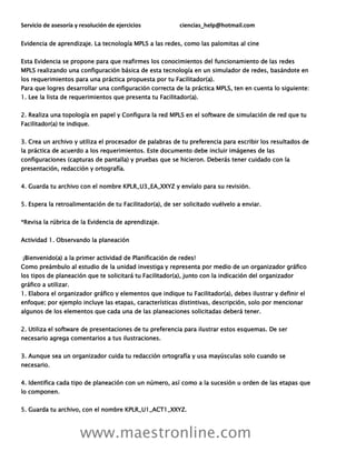 Servicio de asesoría y resolución de ejercicios ciencias_help@hotmail.com
www.maestronline.com
Evidencia de aprendizaje. La tecnología MPLS a las redes, como las palomitas al cine
Esta Evidencia se propone para que reafirmes los conocimientos del funcionamiento de las redes
MPLS realizando una configuración básica de esta tecnología en un simulador de redes, basándote en
los requerimientos para una práctica propuesta por tu Facilitador(a).
Para que logres desarrollar una configuración correcta de la práctica MPLS, ten en cuenta lo siguiente:
1. Lee la lista de requerimientos que presenta tu Facilitador(a).
2. Realiza una topología en papel y Configura la red MPLS en el software de simulación de red que tu
Facilitador(a) te indique.
3. Crea un archivo y utiliza el procesador de palabras de tu preferencia para escribir los resultados de
la práctica de acuerdo a los requerimientos. Este documento debe incluir imágenes de las
configuraciones (capturas de pantalla) y pruebas que se hicieron. Deberás tener cuidado con la
presentación, redacción y ortografía.
4. Guarda tu archivo con el nombre KPLR_U3_EA_XXYZ y envíalo para su revisión.
5. Espera la retroalimentación de tu Facilitador(a), de ser solicitado vuélvelo a enviar.
*Revisa la rúbrica de la Evidencia de aprendizaje.
Actividad 1. Observando la planeación
¡Bienvenido(a) a la primer actividad de Planificación de redes!
Como preámbulo al estudio de la unidad investiga y representa por medio de un organizador gráfico
los tipos de planeación que te solicitará tu Facilitador(a), junto con la indicación del organizador
gráfico a utilizar.
1. Elabora el organizador gráfico y elementos que indique tu Facilitador(a), debes ilustrar y definir el
enfoque; por ejemplo incluye las etapas, características distintivas, descripción, solo por mencionar
algunos de los elementos que cada una de las planeaciones solicitadas deberá tener.
2. Utiliza el software de presentaciones de tu preferencia para ilustrar estos esquemas. De ser
necesario agrega comentarios a tus ilustraciones.
3. Aunque sea un organizador cuida tu redacción ortografía y usa mayúsculas solo cuando se
necesario.
4. Identifica cada tipo de planeación con un número, así como a la sucesión u orden de las etapas que
lo componen.
5. Guarda tu archivo, con el nombre KPLR_U1_ACT1_XXYZ.
 