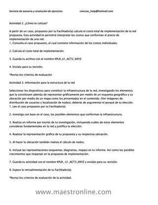 Servicio de asesoría y resolución de ejercicios ciencias_help@hotmail.com
www.maestronline.com
Actividad 2. ¿Cómo te cotizas?
A partir de un caso, propuesto por tu Facilitador(a) calcula el costo total de implementación de la red
propuesta. Esta actividad te permitirá interpretar los costos que conforman el precio de
implementación de una red.
1. Consulta el caso propuesto, el cual contiene información de los costos individuales.
2. Calcula el costo total de implementación.
3. Guarda tu archivo con el nombre KPLR_U1_ACT2_XXYZ
4. Envíalo para su revisión.
*Revisa los criterios de evaluación
Actividad 3. Información para la estructura de la red
Seleccionar los dispositivos para constituir la infraestructura de la red, investigando los elementos
que la constituyen además de representar gráficamente por medio de un esquema geográfico y su
ubicación por medio de un mapa como los presentados en el contenido. (Ver imágenes de:
distribución de usuarios y localización de nodos); deberás de argumentar el porqué de tu elección.
1. Lee el caso propuesto por tu Facilitador(a).
2. Investiga con base en el caso, los posibles elementos que conforman la infraestructura.
3. Realiza un informe por escrito de tu investigación, incluyendo cuáles de estos elementos
consideras fundamentales en la red y justifica tu elección.
4. Realizar la representación gráfica de tu propuesta y su respectiva ubicación.
5. Al hacer la ubicación también realiza el cálculo de nodos.
6. Incluye las representaciones (esquemas, diagramas, mapas) en tu informe. Así como los posibles
crecimientos que impactan en la propuesta de implementación.
7. Guarda tu actividad con el nombre KPLR_ U1_ACT3_XXYZ y envíalo para su revisión.
8. Espera la retroalimentación de tu Facilitador(a).
*Revisa los criterios de evaluación de la actividad.
 
