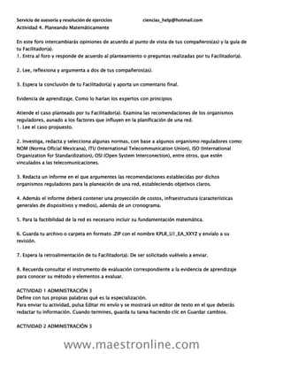 Servicio de asesoría y resolución de ejercicios ciencias_help@hotmail.com
www.maestronline.com
Actividad 4. Planeando Matemáticamente
En este foro intercambiarás opiniones de acuerdo al punto de vista de tus compañeros(as) y la guía de
tu Facilitador(a).
1. Entra al foro y responde de acuerdo al planteamiento o preguntas realizadas por tu Facilitador(a).
2. Lee, reflexiona y argumenta a dos de tus compañeros(as).
3. Espera la conclusión de tu Facilitador(a) y aporta un comentario final.
Evidencia de aprendizaje. Como lo harían los expertos con principios
Atiende el caso planteado por tu Facilitador(a). Examina las recomendaciones de los organismos
reguladores, aunado a los factores que influyen en la planificación de una red.
1. Lee el caso propuesto.
2. Investiga, redacta y selecciona algunas normas, con base a algunos organismo reguladores como:
NOM (Norma Oficial Mexicana), ITU (International Telecommunication Union), ISO (International
Organization for Standardization), OSI (Open System Interconection), entre otros, que estén
vinculados a las telecomunicaciones.
3. Redacta un informe en el que argumentes las recomendaciones establecidas por dichos
organismos reguladores para la planeación de una red, estableciendo objetivos claros.
4. Además el informe deberá contener una proyección de costos, infraestructura (características
generales de dispositivos y medios), además de un cronograma.
5. Para la factibilidad de la red es necesario incluir su fundamentación matemática.
6. Guarda tu archivo o carpeta en formato .ZIP con el nombre KPLR_U1_EA_XXYZ y envíalo a su
revisión.
7. Espera la retroalimentación de tu Facilitador(a). De ser solicitado vuélvelo a enviar.
8. Recuerda consultar el instrumento de evaluación correspondiente a la evidencia de aprendizaje
para conocer su método y elementos a evaluar.
ACTIVIDAD 1 ADMINISTRACIÓN 3
Define con tus propias palabras qué es la especialización.
Para enviar tu actividad, pulsa Editar mi envío y se mostrará un editor de texto en el que deberás
redactar tu información. Cuando termines, guarda tu tarea haciendo clic en Guardar cambios.
ACTIVIDAD 2 ADMINISTRACIÓN 3
 