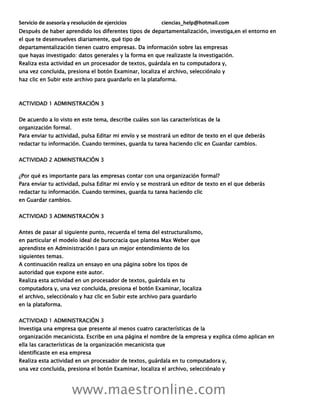Servicio de asesoría y resolución de ejercicios ciencias_help@hotmail.com
www.maestronline.com
Después de haber aprendido los diferentes tipos de departamentalización, investiga,en el entorno en
el que te desenvuelves diariamente, qué tipo de
departamentalización tienen cuatro empresas. Da información sobre las empresas
que hayas investigado: datos generales y la forma en que realizaste la investigación.
Realiza esta actividad en un procesador de textos, guárdala en tu computadora y,
una vez concluida, presiona el botón Examinar, localiza el archivo, selecciónalo y
haz clic en Subir este archivo para guardarlo en la plataforma.
ACTIVIDAD 1 ADMINISTRACIÓN 3
De acuerdo a lo visto en este tema, describe cuáles son las características de la
organización formal.
Para enviar tu actividad, pulsa Editar mi envío y se mostrará un editor de texto en el que deberás
redactar tu información. Cuando termines, guarda tu tarea haciendo clic en Guardar cambios.
ACTIVIDAD 2 ADMINISTRACIÓN 3
¿Por qué es importante para las empresas contar con una organización formal?
Para enviar tu actividad, pulsa Editar mi envío y se mostrará un editor de texto en el que deberás
redactar tu información. Cuando termines, guarda tu tarea haciendo clic
en Guardar cambios.
ACTIVIDAD 3 ADMINISTRACIÓN 3
Antes de pasar al siguiente punto, recuerda el tema del estructuralismo,
en particular el modelo ideal de burocracia que plantea Max Weber que
aprendiste en Administración I para un mejor entendimiento de los
siguientes temas.
A continuación realiza un ensayo en una página sobre los tipos de
autoridad que expone este autor.
Realiza esta actividad en un procesador de textos, guárdala en tu
computadora y, una vez concluida, presiona el botón Examinar, localiza
el archivo, selecciónalo y haz clic en Subir este archivo para guardarlo
en la plataforma.
ACTIVIDAD 1 ADMINISTRACIÓN 3
Investiga una empresa que presente al menos cuatro características de la
organización mecanicista. Escribe en una página el nombre de la empresa y explica cómo aplican en
ella las características de la organización mecanicista que
identificaste en esa empresa
Realiza esta actividad en un procesador de textos, guárdala en tu computadora y,
una vez concluida, presiona el botón Examinar, localiza el archivo, selecciónalo y
 