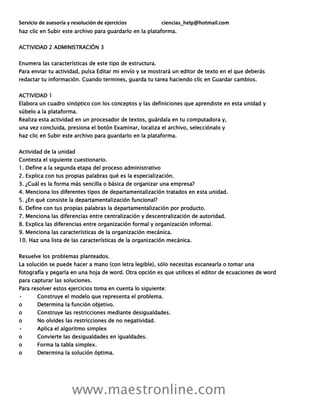 Servicio de asesoría y resolución de ejercicios ciencias_help@hotmail.com
www.maestronline.com
haz clic en Subir este archivo para guardarlo en la plataforma.
ACTIVIDAD 2 ADMINISTRACIÓN 3
Enumera las características de este tipo de estructura.
Para enviar tu actividad, pulsa Editar mi envío y se mostrará un editor de texto en el que deberás
redactar tu información. Cuando termines, guarda tu tarea haciendo clic en Guardar cambios.
ACTIVIDAD 1
Elabora un cuadro sinóptico con los conceptos y las definiciones que aprendiste en esta unidad y
súbelo a la plataforma.
Realiza esta actividad en un procesador de textos, guárdala en tu computadora y,
una vez concluida, presiona el botón Examinar, localiza el archivo, selecciónalo y
haz clic en Subir este archivo para guardarlo en la plataforma.
Actividad de la unidad
Contesta el siguiente cuestionario.
1. Define a la segunda etapa del proceso administrativo
2. Explica con tus propias palabras qué es la especialización.
3. ¿Cuál es la forma más sencilla o básica de organizar una empresa?
4. Menciona los diferentes tipos de departamentalización tratados en esta unidad.
5. ¿En qué consiste la departamentalización funcional?
6. Define con tus propias palabras la departamentalización por producto.
7. Menciona las diferencias entre centralización y descentralización de autoridad.
8. Explica las diferencias entre organización formal y organización informal.
9. Menciona las características de la organización mecánica.
10. Haz una lista de las características de la organización mecánica.
Resuelve los problemas planteados.
La solución se puede hacer a mano (con letra legible), sólo necesitas escanearla o tomar una
fotografía y pegarla en una hoja de word. Otra opción es que utilices el editor de ecuaciones de word
para capturar las soluciones.
Para resolver estos ejercicios toma en cuenta lo siguiente:
• Construye el modelo que representa el problema.
o Determina la función objetivo.
o Construye las restricciones mediante desigualdades.
o No olvides las restricciones de no negatividad.
• Aplica el algoritmo simplex
o Convierte las desigualdades en igualdades.
o Forma la tabla simplex.
o Determina la solución óptima.
 