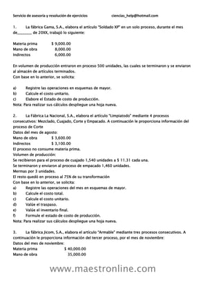 Servicio de asesoría y resolución de ejercicios ciencias_help@hotmail.com
www.maestronline.com
1. La fábrica Gama, S.A., elabora el artículo “Soldado XP” en un solo proceso, durante el mes
de________ de 20XX, trabajó lo siguiente:
Materia prima $ 9,000.00
Mano de obra 8,000.00
Indirectos 6,000.00
En volumen de producción entraron en proceso 500 unidades, las cuales se terminaron y se enviaron
al almacén de artículos terminados.
Con base en lo anterior, se solicita:
a) Registre las operaciones en esquemas de mayor.
b) Calcule el costo unitario.
c) Elabore el Estado de costo de producción.
Nota: Para realizar sus cálculos despliegue una hoja nueva.
2. La Fábrica La Nacional, S.A., elabora el artículo “Limpiatodo” mediante 4 procesos
consecutivos: Mezclado, Cuajado, Corte y Empacado. A continuación le proporciona información del
proceso de Corte
Datos del mes de agosto:
Mano de obra $ 3,600.00
Indirectos $ 3,100.00
El proceso no consume materia prima.
Volumen de producción:
Se recibieron para el proceso de cuajado 1,540 unidades a $ 11.31 cada una.
Se terminaron y enviaron al proceso de empacado 1,460 unidades.
Mermas por 3 unidades.
El resto quedó en proceso al 75% de su transformación
Con base en lo anterior, se solicita:
a) Registre las operaciones del mes en esquemas de mayor.
b) Calcule el costo total.
c) Calcule el costo unitario.
d) Valúe el traspaso.
e) Valúe el inventario final.
f) Formule el estado de costo de producción.
Nota: Para realizar sus cálculos despliegue una hoja nueva.
3. La fábrica Jicom, S.A., elabora el artículo “Armable” mediante tres procesos consecutivos. A
continuación le proporciona información del tercer proceso, por el mes de noviembre:
Datos del mes de noviembre:
Materia prima $ 40,000.00
Mano de obra 35,000.00
 