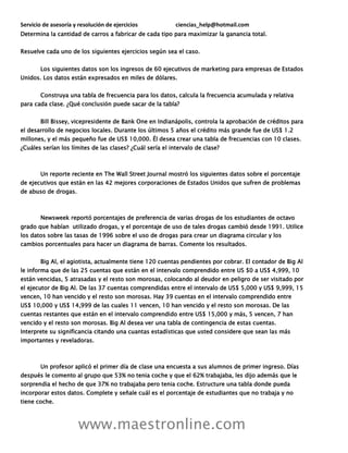 Servicio de asesoría y resolución de ejercicios ciencias_help@hotmail.com
www.maestronline.com
Determina la cantidad de carros a fabricar de cada tipo para maximizar la ganancia total.
Resuelve cada uno de los siguientes ejercicios según sea el caso.
Los siguientes datos son los ingresos de 60 ejecutivos de marketing para empresas de Estados
Unidos. Los datos están expresados en miles de dólares.
Construya una tabla de frecuencia para los datos, calcula la frecuencia acumulada y relativa
para cada clase. ¿Qué conclusión puede sacar de la tabla?
Bill Bissey, vicepresidente de Bank One en Indianápolis, controla la aprobación de créditos para
el desarrollo de negocios locales. Durante los últimos 5 años el crédito más grande fue de US$ 1.2
millones, y el más pequeño fue de US$ 10,000. Él desea crear una tabla de frecuencias con 10 clases.
¿Cuáles serían los límites de las clases? ¿Cuál sería el intervalo de clase?
Un reporte reciente en The Wall Street Journal mostró los siguientes datos sobre el porcentaje
de ejecutivos que están en las 42 mejores corporaciones de Estados Unidos que sufren de problemas
de abuso de drogas.
Newsweek reportó porcentajes de preferencia de varias drogas de los estudiantes de octavo
grado que habían utilizado drogas, y el porcentaje de uso de tales drogas cambió desde 1991. Utilice
los datos sobre las tasas de 1996 sobre el uso de drogas para crear un diagrama circular y los
cambios porcentuales para hacer un diagrama de barras. Comente los resultados.
Big Al, el agiotista, actualmente tiene 120 cuentas pendientes por cobrar. El contador de Big Al
le informa que de las 25 cuentas que están en el intervalo comprendido entre US $0 a US$ 4,999, 10
están vencidas, 5 atrasadas y el resto son morosas, colocando al deudor en peligro de ser visitado por
el ejecutor de Big Al. De las 37 cuentas comprendidas entre el intervalo de US$ 5,000 y US$ 9,999, 15
vencen, 10 han vencido y el resto son morosas. Hay 39 cuentas en el intervalo comprendido entre
US$ 10,000 y US$ 14,999 de las cuales 11 vencen, 10 han vencido y el resto son morosas. De las
cuentas restantes que están en el intervalo comprendido entre US$ 15,000 y más, 5 vencen, 7 han
vencido y el resto son morosas. Big Al desea ver una tabla de contingencia de estas cuentas.
Interprete su significancia citando una cuantas estadísticas que usted considere que sean las más
importantes y reveladoras.
Un profesor aplicó el primer día de clase una encuesta a sus alumnos de primer ingreso. Días
después le comento al grupo que 53% no tenia coche y que el 62% trabajaba, les dijo además que le
sorprendia el hecho de que 37% no trabajaba pero tenia coche. Estructure una tabla donde pueda
incorporar estos datos. Complete y señale cuál es el porcentaje de estudiantes que no trabaja y no
tiene coche.
 