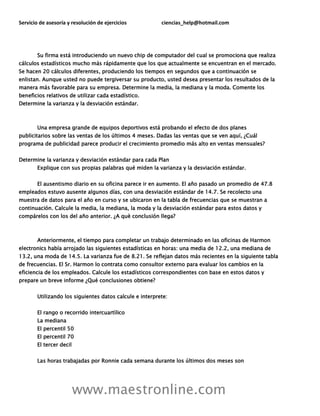 Servicio de asesoría y resolución de ejercicios ciencias_help@hotmail.com
www.maestronline.com
Su firma está introduciendo un nuevo chip de computador del cual se promociona que realiza
cálculos estadísticos mucho más rápidamente que los que actualmente se encuentran en el mercado.
Se hacen 20 cálculos diferentes, produciendo los tiempos en segundos que a continuación se
enlistan. Aunque usted no puede tergiversar su producto, usted desea presentar los resultados de la
manera más favorable para su empresa. Determine la media, la mediana y la moda. Comente los
beneficios relativos de utilizar cada estadístico.
Determine la varianza y la desviación estándar.
Una empresa grande de equipos deportivos está probando el efecto de dos planes
publicitarios sobre las ventas de los últimos 4 meses. Dadas las ventas que se ven aquí, ¿Cuál
programa de publicidad parece producir el crecimiento promedio más alto en ventas mensuales?
Determine la varianza y desviación estándar para cada Plan
Explique con sus propias palabras qué miden la varianza y la desviación estándar.
El ausentismo diario en su oficina parece ir en aumento. El año pasado un promedio de 47.8
empleados estuvo ausente algunos días, con una desviación estándar de 14.7. Se recolecto una
muestra de datos para el año en curso y se ubicaron en la tabla de frecuencias que se muestran a
continuación. Calcule la media, la mediana, la moda y la desviación estándar para estos datos y
compárelos con los del año anterior. ¿A què conclusión llega?
Anteriormente, el tiempo para completar un trabajo determinado en las oficinas de Harmon
electronics había arrojado las siguientes estadísticas en horas: una media de 12.2, una mediana de
13.2, una moda de 14.5. La varianza fue de 8.21. Se reflejan datos más recientes en la siguiente tabla
de frecuencias. El Sr. Harmon lo contrata como consultor externo para evaluar los cambios en la
eficiencia de los empleados. Calcule los estadísticos correspondientes con base en estos datos y
prepare un breve informe ¿Qué conclusiones obtiene?
Utilizando los siguientes datos calcule e interprete:
El rango o recorrido intercuartìlico
La mediana
El percentil 50
El percentil 70
El tercer decil
Las horas trabajadas por Ronnie cada semana durante los últimos dos meses son
 