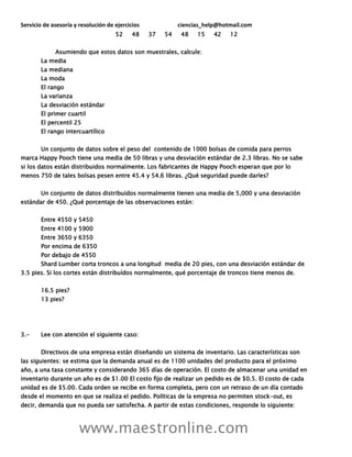 Servicio de asesoría y resolución de ejercicios ciencias_help@hotmail.com
www.maestronline.com
52 48 37 54 48 15 42 12
Asumiendo que estos datos son muestrales, calcule:
La media
La mediana
La moda
El rango
La varianza
La desviación estándar
El primer cuartil
El percentil 25
El rango intercuartílico
Un conjunto de datos sobre el peso del contenido de 1000 bolsas de comida para perros
marca Happy Pooch tiene una media de 50 libras y una desviación estándar de 2.3 libras. No se sabe
si los datos están distribuidos normalmente. Los fabricantes de Happy Pooch esperan que por lo
menos 750 de tales bolsas pesen entre 45.4 y 54.6 libras. ¿Qué seguridad puede darles?
Un conjunto de datos distribuidos normalmente tienen una media de 5,000 y una desviación
estándar de 450. ¿Qué porcentaje de las observaciones están:
Entre 4550 y 5450
Entre 4100 y 5900
Entre 3650 y 6350
Por encima de 6350
Por debajo de 4550
Shard Lumber corta troncos a una longitud media de 20 pies, con una desviación estándar de
3.5 pies. Si los cortes están distribuídos normalmente, qué porcentaje de troncos tiene menos de.
16.5 pies?
13 pies?
3.- Lee con atención el siguiente caso:
Directivos de una empresa están diseñando un sistema de inventario. Las características son
las siguientes: se estima que la demanda anual es de 1100 unidades del producto para el próximo
año, a una tasa constante y considerando 365 días de operación. El costo de almacenar una unidad en
inventario durante un año es de $1.00 El costo fijo de realizar un pedido es de $0.5. El costo de cada
unidad es de $5.00. Cada orden se recibe en forma completa, pero con un retraso de un día contado
desde el momento en que se realiza el pedido. Políticas de la empresa no permiten stock-out, es
decir, demanda que no pueda ser satisfecha. A partir de estas condiciones, responde lo siguiente:
 