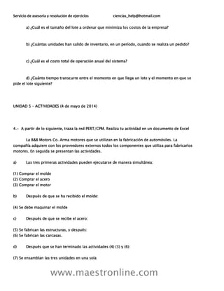 Servicio de asesoría y resolución de ejercicios ciencias_help@hotmail.com
www.maestronline.com
a) ¿Cuál es el tamaño del lote a ordenar que minimiza los costos de la empresa?
b) ¿Cuántas unidades han salido de inventario, en un período, cuando se realiza un pedido?
c) ¿Cuál es el costo total de operación anual del sistema?
d) ¿Cuánto tiempo transcurre entre el momento en que llega un lote y el momento en que se
pide el lote siguiente?
UNIDAD 5 – ACTIVIDADES (4 de mayo de 2014)
4.- A partir de lo siguiente, traza la red PERT/CPM. Realiza tu actividad en un documento de Excel
La B&B Motors Co. Arma motores que se utilizan en la fabricación de automóviles. La
compañía adquiere con los proveedores externos todos los componentes que utiliza para fabricarlos
motores. En seguida se presentan las actividades.
a) Las tres primeras actividades pueden ejecutarse de manera simultánea:
(1) Comprar el molde
(2) Comprar el acero
(3) Comprar el motor
b) Después de que se ha recibido el molde:
(4) Se debe maquinar el molde
c) Después de que se recibe el acero:
(5) Se fabrican las estructuras, y después:
(6) Se fabrican las carcasas.
d) Después que se han terminado las actividades (4) (3) y (6):
(7) Se ensamblan las tres unidades en una sola
 