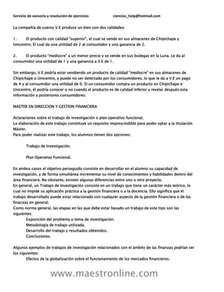 Servicio de asesoría y resolución de ejercicios ciencias_help@hotmail.com
www.maestronline.com
La compañía de cueros V.E produce un bien con dos calidades:
1. El producto con calidad “superior”, el cual se vende en sus almacenes de Chipichape y
Unicentro; El cual da una utilidad de 2 al consumidor y una ganancia de 2.
2. El producto “mediocre” a un menor precio y se vende en sus bodegas en la Luna. Le da al
consumidor una utilidad de 1 y una ganancia a V.E de 1.
Sin embargo, V.E podría estar vendiendo un producto de calidad “mediocre” en sus almacenes de
Chipichape o Unicentro, y puede no ser detectado por los consumidores, lo que le da a V.E un pago
de 4 y al consumidor una utilidad de 0. Sí un consumidor compra un producto en Chipichape o
Unicentro, él podría conocer o no cuando el producto es de calidad inferior y revelar después esta
información a posteriores consumidores.
MASTER EN DIRECCION Y GESTION FINANCIERA
Aclaraciones sobre el trabajo de investigación o plan operativo funcional.
La elaboración de este trabajo constituye un requisito imprescindible para poder optar a la titulación
Máster.
Para poder realizar este trabajo, los alumnos tienen dos opciones:
Trabajo de Investigación.
Plan Operativo Funcional.
En ambos casos el objetivo perseguido consiste en desarrollar en el alumno su capacidad de
investigación, y de forma simultánea incrementar su nivel de conocimientos y habilidades dentro del
área financiera. No obstante, existen algunas diferencias entre uno u otro proyecto.
En general, un Trabajo de Investigación consiste en un trabajo que tiene un carácter más teórico, lo
cual no impide su aplicación práctica a la gestión financiera o a la docencia. Ello significa que el
trabajo desarrollado puede estar relacionado con cualquier aspecto de la gestión financiera o de las
finanzas en general.
Como norma general, las etapas en las que debe estar basado un trabajo de este tipo son las
siguientes:
Exposición del problema o tema de investigación.
Metodología de trabajo utilizada.
Desarrollo del trabajo y resultados obtenidos.
Conclusiones.
Algunos ejemplos de trabajos de investigación relacionados con el ámbito de las finanzas podrían ser
los siguientes:
Efectos de la globalización sobre el funcionamiento de los mercados financieros.
 