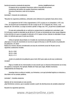 Servicio de asesoría y resolución de ejercicios ciencias_help@hotmail.com
www.maestronline.com
El impacto de los escándalos financieros sobre el mercado de acciones.
Limitaciones del análisis de estados financieros tradicional.
Estructura financiera y valor de la empresa.
Etc.
Actividad 3. Variación de condiciones
*Resuelve los siguientes problemas, utilizando como referencia los ejemplos hasta ahora vistos.
Un cargamento de 567.2 kilos originalmente a 22°C se pone en un contenedor a 10°C a las
17hrs. Se encontró que la temperatura T(t) de la carga era de 18 °C después de 2 horas, o sea
después de 120 minutos. La carga se echará a perder si llega a las 10°C. ¿A qué hora sucederá esto?
El costo del combustible de un vehículo es proporcional al cuadrado de la velocidad y vale
$12.40 pesos cuando la velocidad sea de 80 km/h. El costo se incremente por otras causas (digamos
la hora del día en la que es ocupado el vehículo) a $14.5 pesos la hora. Calcular la velocidad a la que
debe ir el vehículo para que el coste sea mínimo
Utiliza el ejemplo desarrollado en el modelo de crecimiento de poblaciones y contesta:
¿Qué pasa si la tasa de crecimiento en vez de ser igual al 2% anual, es del 5%? ¿Cuál es la predicción
de población a 35 años?
Realiza los mismos cálculos considerando una tasa de crecimiento anual de 5% pero con las
siguientes condiciones iniciales:
P(t_0 )=1001
P(t_0 )=1002
P(t_0 )=1111
¿Cuál es la predicción de población para el año 2023 para cada una de esas condiciones
iniciales?
Elige un modelo de los mencionados en esta sección que se relacione directamente con el área
de Logística y transporte. Por ejemplo: Modelo de Fratar para viajes, Modelo inventarios
independientes de tiempo fijo.
Investiga cómo se utiliza el modelo, sus limitantes y con qué actividad logística se relaciona y
describelo von tus propias palabras.
Actividad 1. Variables aleatorias
Además de los mencionados en esta sección,
¿Qué fenómenos conoces, que se puedan estudiar a partir de distribuciones de variables aleatorias?
Resuelve los siguientes ejercicios.
 