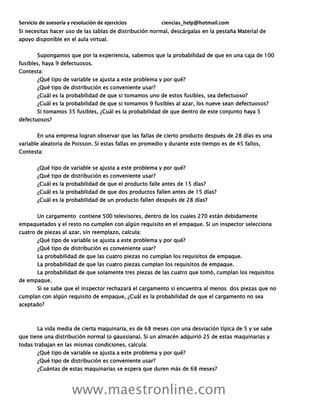 Servicio de asesoría y resolución de ejercicios ciencias_help@hotmail.com
www.maestronline.com
Si necesitas hacer uso de las tablas de distribución normal, descárgalas en la pestaña Material de
apoyo disponible en el aula virtual.
Supongamos que por la experiencia, sabemos que la probabilidad de que en una caja de 100
fusibles, haya 9 defectuosos.
Contesta:
¿Qué tipo de variable se ajusta a este problema y por qué?
¿Qué tipo de distribución es conveniente usar?
¿Cuál es la probabilidad de que si tomamos uno de estos fusibles, sea defectuoso?
¿Cuál es la probabilidad de que si tomamos 9 fusibles al azar, los nueve sean defectuosos?
Si tomamos 35 fusibles, ¿Cuál es la probabilidad de que dentro de este conjunto haya 5
defectuosos?
En una empresa logran observar que las fallas de cierto producto después de 28 días es una
variable aleatoria de Poisson. Si estas fallas en promedio y durante este tiempo es de 45 fallos,
Contesta:
¿Qué tipo de variable se ajusta a este problema y por qué?
¿Qué tipo de distribución es conveniente usar?
¿Cuál es la probabilidad de que el producto falle antes de 15 días?
¿Cuál es la probabilidad de que dos productos fallen antes de 15 días?
¿Cuál es la probabilidad de un producto fallen después de 28 días?
Un cargamento contiene 500 televisores, dentro de los cuales 270 están debidamente
empaquetados y el resto no cumplen con algún requisito en el empaque. Si un inspector selecciona
cuatro de piezas al azar, sin reemplazo, calcula:
¿Qué tipo de variable se ajusta a este problema y por qué?
¿Qué tipo de distribución es conveniente usar?
La probabilidad de que las cuatro piezas no cumplan los requisitos de empaque.
La probabilidad de que las cuatro piezas cumplan los requisitos de empaque.
La probabilidad de que solamente tres piezas de las cuatro que tomó, cumplan los requisitos
de empaque.
Si se sabe que el inspector rechazará el cargamento si encuentra al menos dos piezas que no
cumplan con algún requisito de empaque, ¿Cuál es la probabilidad de que el cargamento no sea
aceptado?
La vida media de cierta maquinaria, es de 68 meses con una desviación típica de 5 y se sabe
que tiene una distribución normal (o gaussiana). Si un almacén adquirió 25 de estas maquinarias y
todas trabajan en las mismas condiciones, calcula:
¿Qué tipo de variable se ajusta a este problema y por qué?
¿Qué tipo de distribución es conveniente usar?
¿Cuántas de estas maquinarias se espera que duren más de 68 meses?
 