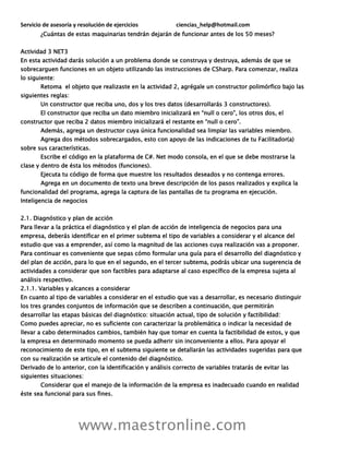 Servicio de asesoría y resolución de ejercicios ciencias_help@hotmail.com
www.maestronline.com
¿Cuántas de estas maquinarias tendrán dejarán de funcionar antes de los 50 meses?
Actividad 3 NET3
En esta actividad darás solución a un problema donde se construya y destruya, además de que se
sobrecarguen funciones en un objeto utilizando las instrucciones de CSharp. Para comenzar, realiza
lo siguiente:
Retoma el objeto que realizaste en la actividad 2, agrégale un constructor polimórfico bajo las
siguientes reglas:
Un constructor que reciba uno, dos y los tres datos (desarrollarás 3 constructores).
El constructor que reciba un dato miembro inicializará en “null o cero”, los otros dos, el
constructor que reciba 2 datos miembro inicializará el restante en “null o cero”.
Además, agrega un destructor cuya única funcionalidad sea limpiar las variables miembro.
Agrega dos métodos sobrecargados, esto con apoyo de las indicaciones de tu Facilitador(a)
sobre sus características.
Escribe el código en la plataforma de C#. Net modo consola, en el que se debe mostrarse la
clase y dentro de ésta los métodos (funciones).
Ejecuta tu código de forma que muestre los resultados deseados y no contenga errores.
Agrega en un documento de texto una breve descripción de los pasos realizados y explica la
funcionalidad del programa, agrega la captura de las pantallas de tu programa en ejecución.
Inteligencia de negocios
2.1. Diagnóstico y plan de acción
Para llevar a la práctica el diagnóstico y el plan de acción de inteligencia de negocios para una
empresa, deberás identificar en el primer subtema el tipo de variables a considerar y el alcance del
estudio que vas a emprender, así como la magnitud de las acciones cuya realización vas a proponer.
Para continuar es conveniente que sepas cómo formular una guía para el desarrollo del diagnóstico y
del plan de acción, para lo que en el segundo, en el tercer subtema, podrás ubicar una sugerencia de
actividades a considerar que son factibles para adaptarse al caso específico de la empresa sujeta al
análisis respectivo.
2.1.1. Variables y alcances a considerar
En cuanto al tipo de variables a considerar en el estudio que vas a desarrollar, es necesario distinguir
los tres grandes conjuntos de información que se describen a continuación, que permitirán
desarrollar las etapas básicas del diagnóstico: situación actual, tipo de solución y factibilidad:
Como puedes apreciar, no es suficiente con caracterizar la problemática o indicar la necesidad de
llevar a cabo determinados cambios, también hay que tomar en cuenta la factibilidad de estos, y que
la empresa en determinado momento se pueda adherir sin inconveniente a ellos. Para apoyar el
reconocimiento de este tipo, en el subtema siguiente se detallarán las actividades sugeridas para que
con su realización se articule el contenido del diagnóstico.
Derivado de lo anterior, con la identificación y análisis correcto de variables tratarás de evitar las
siguientes situaciones:
Considerar que el manejo de la información de la empresa es inadecuado cuando en realidad
éste sea funcional para sus fines.
 