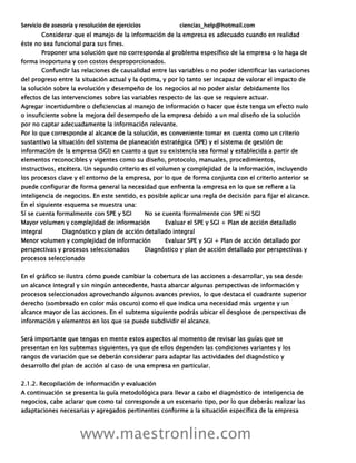 Servicio de asesoría y resolución de ejercicios ciencias_help@hotmail.com
www.maestronline.com
Considerar que el manejo de la información de la empresa es adecuado cuando en realidad
éste no sea funcional para sus fines.
Proponer una solución que no corresponda al problema específico de la empresa o lo haga de
forma inoportuna y con costos desproporcionados.
Confundir las relaciones de causalidad entre las variables o no poder identificar las variaciones
del progreso entre la situación actual y la óptima, y por lo tanto ser incapaz de valorar el impacto de
la solución sobre la evolución y desempeño de los negocios al no poder aislar debidamente los
efectos de las intervenciones sobre las variables respecto de las que se requiere actuar.
Agregar incertidumbre o deficiencias al manejo de información o hacer que éste tenga un efecto nulo
o insuficiente sobre la mejora del desempeño de la empresa debido a un mal diseño de la solución
por no captar adecuadamente la información relevante.
Por lo que corresponde al alcance de la solución, es conveniente tomar en cuenta como un criterio
sustantivo la situación del sistema de planeación estratégica (SPE) y el sistema de gestión de
información de la empresa (SGI) en cuanto a que su existencia sea formal y establecida a partir de
elementos reconocibles y vigentes como su diseño, protocolo, manuales, procedimientos,
instructivos, etcétera. Un segundo criterio es el volumen y complejidad de la información, incluyendo
los procesos clave y el entorno de la empresa, por lo que de forma conjunta con el criterio anterior se
puede configurar de forma general la necesidad que enfrenta la empresa en lo que se refiere a la
inteligencia de negocios. En este sentido, es posible aplicar una regla de decisión para fijar el alcance.
En el siguiente esquema se muestra una:
Sí se cuenta formalmente con SPE y SGI No se cuenta formalmente con SPE ni SGI
Mayor volumen y complejidad de información Evaluar el SPE y SGI + Plan de acción detallado
integral Diagnóstico y plan de acción detallado integral
Menor volumen y complejidad de información Evaluar SPE y SGI + Plan de acción detallado por
perspectivas y procesos seleccionados Diagnóstico y plan de acción detallado por perspectivas y
procesos seleccionado
En el gráfico se ilustra cómo puede cambiar la cobertura de las acciones a desarrollar, ya sea desde
un alcance integral y sin ningún antecedente, hasta abarcar algunas perspectivas de información y
procesos seleccionados aprovechando algunos avances previos, lo que destaca el cuadrante superior
derecho (sombreado en color más oscuro) como el que indica una necesidad más urgente y un
alcance mayor de las acciones. En el subtema siguiente podrás ubicar el desglose de perspectivas de
información y elementos en los que se puede subdividir el alcance.
Será importante que tengas en mente estos aspectos al momento de revisar las guías que se
presentan en los subtemas siguientes, ya que de ellos dependen las condiciones variantes y los
rangos de variación que se deberán considerar para adaptar las actividades del diagnóstico y
desarrollo del plan de acción al caso de una empresa en particular.
2.1.2. Recopilación de información y evaluación
A continuación se presenta la guía metodológica para llevar a cabo el diagnóstico de inteligencia de
negocios, cabe aclarar que como tal corresponde a un escenario tipo, por lo que deberás realizar las
adaptaciones necesarias y agregados pertinentes conforme a la situación específica de la empresa
 