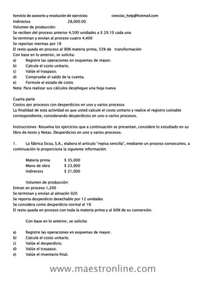 Servicio de asesoría y resolución de ejercicios ciencias_help@hotmail.com
www.maestronline.com
Indirectos 28,000.00
Volumen de producción:
Se reciben del proceso anterior 4,500 unidades a $ 29.10 cada una
Se terminan y envían al proceso cuatro 4,400
Se reportan mermas por 18
El resto queda en proceso al 90% materia prima, 55% de transformación
Con base en lo anterior, se solicita:
a) Registre las operaciones en esquemas de mayor.
b) Calcule el costo unitario.
c) Valúe el traspaso.
d) Compruebe el saldo de la cuenta.
e) Formule el estado de costo
Nota: Para realizar sus cálculos despliegue una hoja nueva
Cuarta parte
Costos por procesos con desperdicios en uno y varios procesos
La finalidad de esta actividad es que usted calcule el costo unitario y realice el registro contable
correspondiente, considerando desperdicios en uno o varios procesos.
Instrucciones: Resuelva los ejercicios que a continuación se presentan, considere lo estudiado en su
libro de texto y Notas. Desperdicios en uno y varios procesos.
1. La fábrica Sicsa, S.A., elabora el artículo “repisa sencilla”, mediante un proceso consecutivo, a
continuación le proporciona la siguiente información:
Materia prima $ 35,000
Mano de obra $ 23,900
Indirectos $ 21,000
Volumen de producción:
Entran en proceso 1,200
Se terminan y envían al almacén 920
Se reporta desperdicio desechable por 12 unidades
Se considera como desperdicio normal el 1%
El resto queda en proceso con toda la materia prima y al 60% de su conversión.
Con base en lo anterior, se solicita:
a) Registre las operaciones en esquemas de mayor.
b) Calcule el costo unitario.
c) Valúe el desperdicio.
d) Valúe el traspaso.
e) Valúe el inventario final.
 