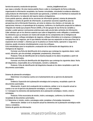 Servicio de asesoría y resolución de ejercicios ciencias_help@hotmail.com
www.maestronline.com
que vayas a estudiar. De esta manera podrás llevar a cabo tu investigación de forma ordenada,
organizando la información recopilada y las fuentes consultadas, vinculando la evidencia obtenida a
cada producto de información y observación que generarás, y también se te facilitará la evaluación de
dicha información y la redacción del reporte relativo al diagnóstico.
Como podrás apreciar, además de las secciones de información general, sistema de planeación
estratégica y sistema de gestión de información, se presentan secciones específicas para las
perspectivas de la información financiera, así como la relativa a los clientes y el mercado, las
operaciones internas y el aprendizaje de la empresa, conforme a la clasificación propia de los tableros
integrales de mando que propone Person (2009), a fin de agrupar de esa forma las variables a
estudiar y poder generar conclusiones prácticas para cada una de tales vertientes de información.
Cabe subrayar que en los diversos aspectos que cubre el diagnóstico verás reflejados y combinados
los elementos que ya revisaste con motivo del estudio de los componentes de la inteligencia de
negocios, a saber: enfoque estratégico de negocios, enfoque informático en la empresa e inteligencia
competitiva en los negocios, por lo que deberás recordar que esa separación se hizo para fines de la
exposición de la Unidad 1, mientras que en la práctica un mismo hecho, operación o rasgo de la
empresa, puede vincularse simultáneamente a esos tres enfoques.
Guía metodológica para la recopilación y evaluación de la información del diagnóstico de la
inteligencia de negocios
Formular una ficha de identificación de la empresa que contenga los siguientes datos: razón
social, ubicación, giro de actividad, antigüedad, propietario(s), directivo(s).
Producto: Ficha de identificación de la empresa basada en los datos recopilados a partir de
documentos autorizados.
Formular una ficha de identificación del diagnóstico que contenga los siguientes datos: fecha
del diagnóstico, responsables de su formulación, revisión y validación.
Producto: Ficha de identificación del diagnóstico basada en los datos recopilados a partir de
documentos autorizados.
Sistema de planeación estratégica
Determinar si la empresa cuenta con el planteamiento de su ejercicio de planeación
estratégica.
Evidencia: Exposición de la planeación estratégica de la empresa, recopilada a partir de
documentos autorizados.
Observación: A partir de la evaluación de la evidencia, señalar si en la situación actual se
cuenta o no con el ejercicio de planeación estratégica y si está completo.
3.1 Consignar los elementos del planteamiento de la planeación estratégica: misión, visión y
estrategias.
Producto: Ficha enunciativa de misión, visión y estrategias, conforme a la información
recopilada de documentos autorizados.
3.2 Determinar si misión, visión y estrategias están completas y formuladas claramente.
Observación: Señalar si en la situación actual los elementos de la planeación estratégica están
claros y completos.
Sistema de gestión de información
 