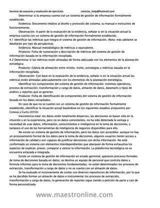 Servicio de asesoría y resolución de ejercicios ciencias_help@hotmail.com
www.maestronline.com
Determinar si la empresa cuenta con un sistema de gestión de información formalmente
establecido.
Evidencia: Documento relativo al diseño y protocolo del sistema, su manual e instructivo de
funcionamiento.
Observación: A partir de la evaluación de la evidencia, señalar si en la situación actual la
empresa cuenta con un sistema de gestión de información formalmente establecido.
4.1 Identificar las métricas que integra el sistema de gestión de información. (Nota: más adelante se
detallarán por tipo de perspectiva).
Evidencia: Manual metodológico de métricas o equivalente.
Producto: Ficha de numeración y descripción de métricas del sistema de gestión de
información basada en la información recopilada.
4.2 Determinar si las métricas están alineadas de forma adecuada con los elementos de la planeación
estratégica
Producto: Cédula de alineación entre misión, visión, estrategias y métricas basada en la
información recopilada.
Observación: Con base en la evaluación de la evidencia, señalar si en la situación actual las
métricas están alineadas adecuadamente con los elementos de la planeación estratégica.
Identificar los componentes del sistema de gestión de información: sistemas operativos,
proceso de extracción, transformación y carga de datos, almacén de datos, datamarts y tipos de
análisis y reportes que se generan.
Producto: Ficha de identificación de componentes del sistema de gestión de información
basada en los datos recopilados.
En caso de que no se cuente con un sistema de gestión de información formalmente
establecido, identificar la situación actual basándose en los siguientes estadios propuestos por
Conesa y Curto (2010):
Inexistencia total: los datos están totalmente dispersos, las decisiones se basan sólo en la
intuición y en la experiencia, pero no en datos consistentes, no ha sido detectada la ventaja o
necesidad de usar datos, información, conocimientos e inteligencia en la toma de decisiones, y
tampoco el uso de las herramientas de inteligencia de negocios disponibles para ello.
No existe un sistema de gestión de información, pero los datos son accesibles: aunque no hay
un procesamiento formal de los datos para la toma de decisiones, algunos usuarios tienen acceso a
información de calidad y son capaces de justificar decisiones con dicha información. No está
conformado un sistema con elementos interdependientes que abarquen de forma exhaustiva los
aspectos de explicar, prever, comparar y valorar la información. La plataforma tecnológica no se
encuentra enlazada e integrada.
Existe un sistema de gestión de información en estado germinal; aparecen procesos formales
de toma de decisiones basada en datos; se destina un equipo de personal que controla datos y
formula informes para la toma de decisiones fundamentadas; no están determinados los procesos de
extracción, transformación y carga de datos y no se cuenta con un almacén de datos.
Se ha evaluado el inconveniente de contar con diversos repositorios de información, por lo que
se ha decidido formar un almacén de datos e instrumentar los procesos de extracción,
transformación y carga de datos; la generación de reportes sigue siendo a petición de parte y casi de
forma personalizada.
 