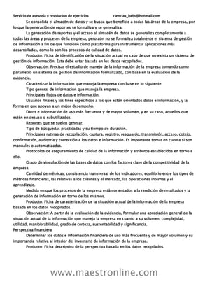 Servicio de asesoría y resolución de ejercicios ciencias_help@hotmail.com
www.maestronline.com
Se consolida el almacén de datos y se busca que beneficie a todas las áreas de la empresa, por
lo que la generación de reportes se formaliza y se generaliza.
La generación de reportes y el acceso al almacén de datos se generaliza completamente a
todas las áreas y procesos de la empresa, pero aún no se formaliza totalmente el sistema de gestión
de información a fin de que funcione como plataforma para instrumentar aplicaciones más
desarrolladas, como lo son los procesos de calidad de datos.
Producto: Ficha de identificación de la situación actual en caso de que no exista un sistema de
gestión de información. Ésta debe estar basada en los datos recopilados.
Observación: Precisar el estadio de manejo de la información de la empresa tomando como
parámetro un sistema de gestión de información formalizado, con base en la evaluación de la
evidencia.
Caracterizar la información que maneja la empresa con base en lo siguiente:
Tipo general de información que maneja la empresa.
Principales flujos de datos e información.
Usuarios finales y los fines específicos a los que están orientados datos e información, y la
forma en que apoyan a un mejor desempeño.
Datos e información de uso más frecuente y de mayor volumen, y en su caso, aquellos que
estén en desuso o subutilizados.
Reportes que se suelen generar.
Tipo de búsquedas practicadas y su tiempo de duración.
Principales rutinas de recopilación, captura, registro, resguardo, transmisión, acceso, cotejo,
confirmación, auditoría y corrección a los datos e información. Es importante tomar en cuenta si son
manuales o automatizadas.
Protocolos de aseguramiento de calidad de la información y atributos establecidos en torno a
ello.
Grado de vinculación de las bases de datos con los factores clave de la competitividad de la
empresa.
Cantidad de métricas; consistencia transversal de los indicadores; equilibrio entre los tipos de
métricas financieras, las relativas a los clientes y el mercado, las operaciones internas y el
aprendizaje.
Medida en que los procesos de la empresa están orientados a la rendición de resultados y la
generación de información en torno de los mismos.
Producto: Ficha de caracterización de la situación actual de la información de la empresa
basada en los datos recopilados.
Observación: A partir de la evaluación de la evidencia, formular una apreciación general de la
situación actual de la información que maneja la empresa en cuanto a su volumen, complejidad,
utilidad, maniobrabilidad, grado de certeza, sustentabilidad y significancia.
Perspectiva financiera
Determinar los datos e información financiera de uso más frecuente y de mayor volumen y su
importancia relativa al interior del inventario de información de la empresa.
Producto: Ficha descriptiva de la perspectiva basada en los datos recopilados.
 