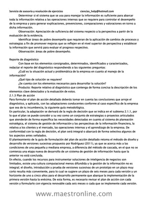 Servicio de asesoría y resolución de ejercicios ciencias_help@hotmail.com
www.maestronline.com
Determinar si el sistema que se usa para manejar la información es suficiente para abarcar
toda la información relativa a las operaciones internas que se requiere para controlar el desempeño
de la empresa y para generar explicaciones, prevenciones, comparaciones y valoraciones en torno a
dicha información.
Observación: Apreciación de suficiencia del sistema respecto a la perspectiva a partir de la
evaluación de la evidencia.
Identificar áreas de pobre desempeño que requieran de la aplicación de cambios de procesos y
estrategias a fin de promover mejoras que se reflejen en el nivel superior de perspectiva y establecer
la información que servirá para evaluar el progreso respectivo.
Observación: áreas de pobre desempeño.
Reporte de diagnóstico
Con base en los elementos consignados, determinados, identificados y caracterizados,
redactar el reporte del diagnóstico respondiendo a las siguientes preguntas:
¿Cuál es la situación actual y problemática de la empresa en cuanto al manejo de la
información?
¿Qué tipo de solución se requiere?
¿Se cuenta con los elementos necesarios para desarrollar la solución?
Producto: Reporte relativo al diagnóstico que contenga de forma concisa la descripción de los
elementos clave detectados y la evaluación de estos.
2.1.3 Plan de acción
Para formular el plan de acción detallado deberás tomar en cuenta las conclusiones que arroje el
diagnóstico, y aplicarás, con las adaptaciones conducentes conforme al caso específico de la empresa
que sea de tu incumbencia, la siguiente guía metodológica.
En particular, la adaptación se derivará de la regla de decisión que se indica en el subtema 2.1.1, por
lo que el plan se puede concebir a su vez como un conjunto de estrategias o proyectos articulados
que atenderán de forma específica las necesidades detectadas en cuanto al sistema de planeación
estratégica, el sistema de gestión de información y las perspectivas de la información financiera, la
relativa a los clientes y el mercado, las operaciones internas y el aprendizaje de la empresa. De
conformidad con la regla de decisión, el plan será integral o abarcará de forma selectiva algunos de
los aspectos antes señalados.
El planteamiento de la guía de formulación del plan de acción detallado retoma el método de diseño y
desarrollo de versiones sucesivas propuesto por Rodríguez (2011), ya que se acerca más a las
condiciones de una pequeña y mediana empresa, a diferencia del método de cascada, en el que no se
comienza una etapa nueva de desarrollo de un sistema de gestión de información hasta que la
anterior no está concluida.
En efecto, cuando los recursos para instrumentar soluciones de inteligencia de negocios son
limitados, existe una cultura computacional menos difundida y la gestión de la información no es
integral; el diseño, introducción y prueba de versiones sucesivas de un prototipo en un plazo muy
corto resulta más conveniente, para lo cual se sugiere un plazo de seis meses para cada versión y un
horizonte de uno a cinco años para el desarrollo permanente que abarque la implementación de la
primera versión hasta la enésima. De esta forma, es necesario revisar el plan de acción con cada
versión y formularlo con vigencia renovable cada seis meses o cada que se implemente cada versión.
 