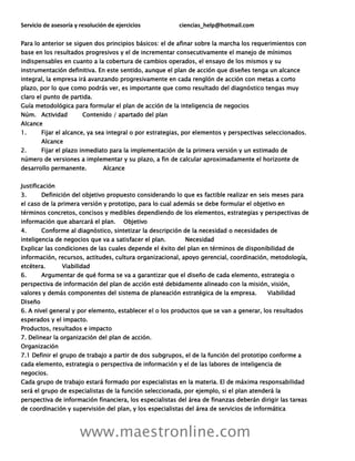 Servicio de asesoría y resolución de ejercicios ciencias_help@hotmail.com
www.maestronline.com
Para lo anterior se siguen dos principios básicos: el de afinar sobre la marcha los requerimientos con
base en los resultados progresivos y el de incrementar consecutivamente el manejo de mínimos
indispensables en cuanto a la cobertura de cambios operados, el ensayo de los mismos y su
instrumentación definitiva. En este sentido, aunque el plan de acción que diseñes tenga un alcance
integral, la empresa irá avanzando progresivamente en cada renglón de acción con metas a corto
plazo, por lo que como podrás ver, es importante que como resultado del diagnóstico tengas muy
claro el punto de partida.
Guía metodológica para formular el plan de acción de la inteligencia de negocios
Núm. Actividad Contenido / apartado del plan
Alcance
1. Fijar el alcance, ya sea integral o por estrategias, por elementos y perspectivas seleccionados.
Alcance
2. Fijar el plazo inmediato para la implementación de la primera versión y un estimado de
número de versiones a implementar y su plazo, a fin de calcular aproximadamente el horizonte de
desarrollo permanente. Alcance
Justificación
3. Definición del objetivo propuesto considerando lo que es factible realizar en seis meses para
el caso de la primera versión y prototipo, para lo cual además se debe formular el objetivo en
términos concretos, concisos y medibles dependiendo de los elementos, estrategias y perspectivas de
información que abarcará el plan. Objetivo
4. Conforme al diagnóstico, sintetizar la descripción de la necesidad o necesidades de
inteligencia de negocios que va a satisfacer el plan. Necesidad
Explicar las condiciones de las cuales depende el éxito del plan en términos de disponibilidad de
información, recursos, actitudes, cultura organizacional, apoyo gerencial, coordinación, metodología,
etcétera. Viabilidad
6. Argumentar de qué forma se va a garantizar que el diseño de cada elemento, estrategia o
perspectiva de información del plan de acción esté debidamente alineado con la misión, visión,
valores y demás componentes del sistema de planeación estratégica de la empresa. Viabilidad
Diseño
6. A nivel general y por elemento, establecer el o los productos que se van a generar, los resultados
esperados y el impacto.
Productos, resultados e impacto
7. Delinear la organización del plan de acción.
Organización
7.1 Definir el grupo de trabajo a partir de dos subgrupos, el de la función del prototipo conforme a
cada elemento, estrategia o perspectiva de información y el de las labores de inteligencia de
negocios.
Cada grupo de trabajo estará formado por especialistas en la materia. El de máxima responsabilidad
será el grupo de especialistas de la función seleccionada, por ejemplo, si el plan atenderá la
perspectiva de información financiera, los especialistas del área de finanzas deberán dirigir las tareas
de coordinación y supervisión del plan, y los especialistas del área de servicios de informática
 