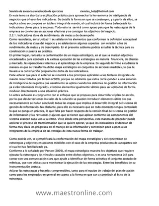 Servicio de asesoría y resolución de ejercicios ciencias_help@hotmail.com
www.maestronline.com
En este tema se aborda la explicación práctica para aprovechar la herramienta de inteligencia de
negocios que ofrecen los indicadores. Se detalla la forma en que se construyen, y a partir de ellos, se
explica cómo se compone un tablero integral de mando, el cual incluirá de forma balanceada los
indicadores claves para la empresa. Todo esto te servirá como apoyo para que las estrategias de la
empresa se conviertan en acciones efectivas y se consigan los objetivos del negocio.
2.2.1. Indicadores clave de rendimiento, de metas y de desempeño
Como recordarás, en la Unidad 1 se señalaron los elementos que conforman la definición conceptual
de los indicadores clave del negocio y se adelantaron algunos aspectos con relación a los de
rendimiento, de metas y de desempeño. En el presente subtema podrás estudiar la técnica para su
construcción y puesta en práctica.
En primer lugar, revisarás la conformación de un mapa estratégico, en el que se marcan objetivos
encadenados para conducir a la exitosa ejecución de las estrategias en materia financiera, de clientes
y mercado, las operaciones internas y el aprendizaje de la empresa. En segundo término estudiarás la
manera en que se transforma dicho mapa estratégico en conjuntos de acciones medibles, lo que te
llevará a la construcción propiamente dicha de los indicadores.
Cabe aclarar que para lo anterior se recurrirá a los principios aplicables a los tableros integrales de
mando desarrollados por Person (2009), porque no obstante que éstos corresponden a una solución
de inteligencia de negocios que usualmente se aplica cuando los sistemas de gestión de información
ya están totalmente integrados, contiene elementos igualmente válidos para ser aplicados de forma
modular directamente a una situación práctica.
Lo antes señalado es congruente con el enfoque que se propuso para desarrollar el plan de acción,
por lo que desde versiones iniciales de la solución se pueden introducir elementos útiles sin que
necesariamente se hallan concluido todas las etapas que implica el desarrollo integral del sistema de
gestión de información. No obstante, para ello es necesario que en todo momento tengas controlado
lo que se ponga en práctica, lo que falta por hacer respecto de la versión final del sistema de gestión
de información y las revisiones y ajustes que se tienen que aplicar conforme los componentes del
sistema avancen cada uno a su ritmo. Visto desde otra perspectiva, esta manera de proceder puede
acelerar el proceso de transformación que se quiere operar, ya que los indicadores evidencian de
forma muy clara los progresos en el manejo de la información y convencen poco a poco a los
integrantes de la empresa de las ventajas de esta nueva forma de trabajar.
Como podrás ver, se ejemplificará la conformación del mapa estratégico y del convertidor de
estrategias y objetivos en acciones medibles con el caso de la empresa productora de autopartes con
el cual te has familiarizado ya.
Conforme a lo señalado por Person (2009), el mapa estratégico muestra los objetivos que requiere
ejecutar la estrategia y los vínculos causales entre dichos objetivos, y es una herramienta útil para
contar con una comunicación clara que ayude a identificar de forma selectiva el conjunto acotado de
métricas, que son críticas para monitorear la ejecución de las estrategias. Entre los beneficios de su
instrumentación destaca:
Aclarar las estrategias y hacerlas comprensibles, tanto para el equipo de trabajo del plan de acción
como para los empleados en general en cuanto a la forma en que van a contribuir al éxito de la
estrategia.
 