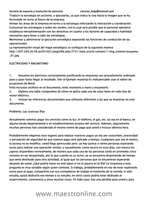 Servicio de asesoría y resolución de ejercicios ciencias_help@hotmail.com
www.maestronline.com
Traducir la estrategia en acciones, y ejecutarlas, ya que indica la ruta hacia la imagen que se ha
formulado en torno al futuro de la empresa.
Alinear las áreas de la empresa en torno a la estrategia reforzando la interacción y coordinación.
Comunicar las estrategias a todos los niveles, con lo cual será posible que el personal operativo
establezca retroalimentación con los directivos en cuanto a los factores de capacidad y habilidad
necesarios para llevar a cabo las estrategias.
Monitorear y administrar la ejecución estratégica separando las funciones de conducción de las
operacionales.
La representación visual del mapa estratégico se configura de la siguiente manera:
http://207.249.20.78/av20142C/pluginfile.php/7731/mod_scorm/content/1/img_content/esquema
_01.jpg
ELECTRICIDAD Y MAGNETISMO
1. Resuelve los ejercicios correctamente justificando tu respuesta con procedimiento ordenado
paso a paso hasta llegar al resultado. (Ver el Ejemplo muestra) Es indispensable usar el editor de
ecuaciones de Word.
Evita incrustar archivos en el documento, evita resolverlo a mano y escanearlo.
2. Elabora una tabla comparativa de cómo se aplica cada una de estas leyes en cada tipo de
motor eléctrico.
3. Incluye las referencias documentales que utilizaste diferentes a las que se muestran en este
documento.
Problema: Las costosas filas
Actualmente solemos pagar los servicios como la luz, el teléfono, el gas, etc. ya sea en el banco, en
alguna tienda departamental o en establecimientos propios del servicio. Además, seguramente
muchas personas han considerado el mismo centro de pago que usted e incluso idéntica hora.
Probablemente elegimos esos lugares para realizar nuestros pagos ya sea por costumbre, practicidad
o percepción de seguridad de que nuestro pago será aplicado a tiempo. Cualquiera que sea el motivo,
la escena no se modifica: usted llega apresurado pero ya hay quince o veinte personas esperando
turno para realizar una operación similar; y casualmente, como ocurre en esos días, son menos los
cajeros disponibles normalmente, de manera que cada una de las personas tarda en promedio cinco
minutos en ser despachada, por lo que cuando es su turno, ya se encuentra disponiendo de tiempo
que tenía destinado para otra actividad, al igual que las personas que se encuentran esperando
después de usted. ¿Qué podría hacer en este lapso si no lo pasara en la fila? La respuesta a esta
pregunta es muy variable según quien conteste. Si trabaja, probablemente en vez de estar esperando
turno para el pago, compartiría con sus compañeros de trabajo el momento de la comida; si sólo
estudia, quizá dedicaría ese tiempo a su estudio; en otros casos podría estar dedicado al
esparcimiento, convivencia u otras muchas cosas. En todo caso, hay una pérdida para usted y para
 