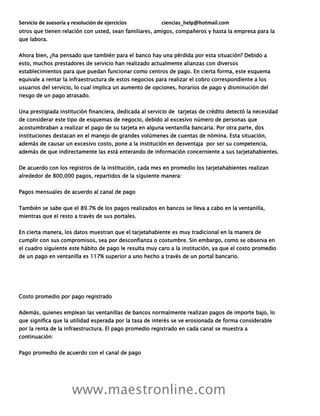 Servicio de asesoría y resolución de ejercicios ciencias_help@hotmail.com
www.maestronline.com
otros que tienen relación con usted, sean familiares, amigos, compañeros y hasta la empresa para la
que labora.
Ahora bien, ¿ha pensado que también para el banco hay una pérdida por esta situación? Debido a
esto, muchos prestadores de servicio han realizado actualmente alianzas con diversos
establecimientos para que puedan funcionar como centros de pago. En cierta forma, este esquema
equivale a rentar la infraestructura de estos negocios para realizar el cobro correspondiente a los
usuarios del servicio, lo cual implica un aumento de opciones, horarios de pago y disminución del
riesgo de un pago atrasado.
Una prestigiada institución financiera, dedicada al servicio de tarjetas de crédito detectó la necesidad
de considerar este tipo de esquemas de negocio, debido al excesivo número de personas que
acostumbraban a realizar el pago de su tarjeta en alguna ventanilla bancaria. Por otra parte, dos
instituciones destacan en el manejo de grandes volúmenes de cuentas de nómina. Esta situación,
además de causar un excesivo costo, pone a la institución en desventaja por ser su competencia,
además de que indirectamente las está enterando de información concerniente a sus tarjetahabientes.
De acuerdo con los registros de la institución, cada mes en promedio los tarjetahabientes realizan
alrededor de 800,000 pagos, repartidos de la siguiente manera:
Pagos mensuales de acuerdo al canal de pago
También se sabe que el 89.7% de los pagos realizados en bancos se lleva a cabo en la ventanilla,
mientras que el resto a través de sus portales.
En cierta manera, los datos muestran que el tarjetahabiente es muy tradicional en la manera de
cumplir con sus compromisos, sea por desconfianza o costumbre. Sin embargo, como se observa en
el cuadro siguiente este hábito de pago le resulta muy caro a la institución, ya que el costo promedio
de un pago en ventanilla es 117% superior a uno hecho a través de un portal bancario.
Costo promedio por pago registrado
Además, quienes emplean las ventanillas de bancos normalmente realizan pagos de importe bajo, lo
que significa que la utilidad esperada por la tasa de interés se ve erosionada de forma considerable
por la renta de la infraestructura. El pago promedio registrado en cada canal se muestra a
continuación:
Pago promedio de acuerdo con el canal de pago
 