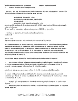 Servicio de asesoría y resolución de ejercicios ciencias_help@hotmail.com
www.maestronline.com
f) Formule el Estado de costo de producción.
3. La fábrica Bora, S.A., elabora su producto mediante cuatro procesos consecutivos. A continuación
le proporciona el volumen de producción del tercer proceso.
Se reciben del proceso dos 8,300.
Se terminan y envían al proceso cuatro 7,800.
Mermas por 80.
Se considera como desperdicio normal el 1.5%.
Se reportan 145 unidades de desperdicio desechable al 1005 materia prima, 70% mano de obra y la
mitad de indirectos.
El resto quedó en proceso con toda la materia prima y al 60% de su conversión.
Con base en lo anterior, formule la producción equivalente.
Cuaderno 3
Primera parte
Determinación de los costos en la administración financiera de inventarios
Esta parte del Cuaderno de trabajo tiene como propósito distinguir los costos de mantener y pedir en
la política de inventarios. No debe olvidar que la administración del efectivo le permite ubicarse
donde se encuentra trabajando, ya sea bajo una optimización de costo de inventarios o una política
establecida, y si ésta se encuentra fuera de un nivel óptimo de inventarios, con el fin de poder
informar de manera oportuna a la dirección de la empresa el impacto en los resultados esperados por
el manejo del nivel de inventarios.
Instrucciones: Lea con atención los siguientes planteamientos y resuelva lo siguiente.
1. Una empresa industrial lo ha contratado como administrador financiero para definir la política
de inventario para su producto. El departamento de mercadotecnia le informa que el nivel de
demanda a satisfacer para el próximo año es de 600,000 unidades.
Actualmente la empresa mantiene una política de nivel de inventario de 2,500 unidades.
Un estudio del departamento de contabilidad sobre el comportamiento de los costos permitió
determinar que el costo de colocar un pedido es de $20.00 y el costo anual de mantener una unidad
de inventario es de $6.00.
a. Explique qué conceptos integran el costo de mantener y calcule el importe en que incurre la
empresa.
b. Mencione cuántas veces recarga la empresa sus inventarios y a cuánto ascienden los costos de
pedir el inventario.
 