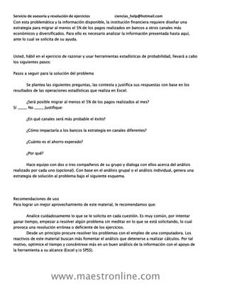 Servicio de asesoría y resolución de ejercicios ciencias_help@hotmail.com
www.maestronline.com
Con esta problemática y la información disponible, la institución financiera requiere diseñar una
estrategia para migrar al menos el 5% de los pagos realizados en bancos a otros canales más
económicos y diversificados. Para ello es necesario analizar la información presentada hasta aquí,
ante lo cual se solicita de su ayuda.
Usted, hábil en el ejercicio de razonar y usar herramientas estadísticas de probabilidad, llevará a cabo
los siguientes pasos:
Pasos a seguir para la solución del problema
Se plantea las siguientes preguntas, las contesta y justifica sus respuestas con base en los
resultados de las operaciones estadísticas que realiza en Excel.
¿Será posible migrar al menos el 5% de los pagos realizados al mes?
Sí _____ No _____ Justifique:
¿En qué canales será más probable el éxito?
¿Cómo impactaría a los bancos la estrategia en canales diferentes?
¿Cuánto es el ahorro esperado?
¿Por qué?
Hace equipo con dos o tres compañeros de su grupo y dialoga con ellos acerca del análisis
realizado por cada uno (opcional). Con base en el análisis grupal o el análisis individual, genera una
estrategia de solución al problema bajo el siguiente esquema.
Recomendaciones de uso
Para lograr un mejor aprovechamiento de este material, le recomendamos que:
Analice cuidadosamente lo que se le solicita en cada cuestión. Es muy común, por intentar
ganar tiempo, empezar a resolver algún problema sin meditar en lo que se está solicitando, lo cual
provoca una resolución errónea o deficiente de los ejercicios.
Desde un principio procure resolver los problemas con el empleo de una computadora. Los
reactivos de este material buscan más fomentar el análisis que detenerse a realizar cálculos. Por tal
motivo, optimice el tiempo y concéntrese más en un buen análisis de la información con el apoyo de
la herramienta a su alcance (Excel y/o SPSS).
 