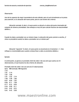 Servicio de asesoría y resolución de ejercicios ciencias_help@hotmail.com
www.maestronline.com
Observación:
Uno de los aspectos de mayor trascendencia de este método, pero al cual normalmente se le presta
poca atención, es la ubicación del nuevo punto, para lo cual existen dos criterios:
Ubicación centrada. Es decir, el nuevo punto se ubicará a la altura del punto intermedio del
conjunto de números promediado. Este enfoque es muy útil para calcular factores de estacionalidad
debido a:
Cuando los datos a promediar son un número impar, la ubicación del punto central es sencilla. ¿Y
cómo se procedería cuando los datos a promediar son un número par?
Ubicación “siguiente”. Es decir, el nuevo punto se encontrará en el momento t +1. Este
enfoque es recomendable para cuando se desea llevar a cabo un pronóstico debido a:
Ejemplo
A continuación, se genera un promedio móvil de orden 3 de una serie que cuenta con 25
observaciones, el cual muestra los dos criterios de ubicación.
Promedio móvil de orden 3 de una serie de 25 observaciones
Serie MM Centrada MM Siguiente
7.54
7.81 7.74
7.87 7.86
7.91 7.92 7.74
7.98 7.98 7.86
8.07 8.04 7.92
8.08 8.11 7.98
8.17 8.55 8.04
9.39 9.00 8.11
9.43 9.42 8.55
9.45 9.45 9.00
 