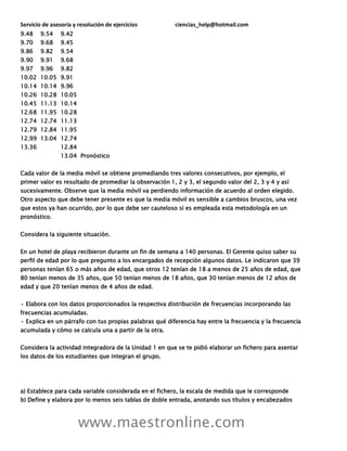 Servicio de asesoría y resolución de ejercicios ciencias_help@hotmail.com
www.maestronline.com
9.48 9.54 9.42
9.70 9.68 9.45
9.86 9.82 9.54
9.90 9.91 9.68
9.97 9.96 9.82
10.02 10.05 9.91
10.14 10.14 9.96
10.26 10.28 10.05
10.45 11.13 10.14
12.68 11.95 10.28
12.74 12.74 11.13
12.79 12.84 11.95
12.99 13.04 12.74
13.36 12.84
13.04 Pronóstico
Cada valor de la media móvil se obtiene promediando tres valores consecutivos, por ejemplo, el
primer valor es resultado de promediar la observación 1, 2 y 3, el segundo valor del 2, 3 y 4 y así
sucesivamente. Observe que la media móvil va perdiendo información de acuerdo al orden elegido.
Otro aspecto que debe tener presente es que la media móvil es sensible a cambios bruscos, una vez
que estos ya han ocurrido, por lo que debe ser cauteloso si es empleada esta metodología en un
pronóstico.
Considera la siguiente situación.
En un hotel de playa recibieron durante un fin de semana a 140 personas. El Gerente quiso saber su
perfil de edad por lo que pregunto a los encargados de recepción algunos datos. Le indicaron que 39
personas tenían 65 o más años de edad, que otros 12 tenían de 18 a menos de 25 años de edad, que
80 tenían menos de 35 años, que 50 tenían menos de 18 años, que 30 tenían menos de 12 años de
edad y que 20 tenían menos de 4 años de edad.
• Elabora con los datos proporcionados la respectiva distribución de frecuencias incorporando las
frecuencias acumuladas.
• Explica en un párrafo con tus propias palabras qué diferencia hay entre la frecuencia y la frecuencia
acumulada y cómo se calcula una a partir de la otra.
Considera la actividad integradora de la Unidad 1 en que se te pidió elaborar un fichero para asentar
los datos de los estudiantes que integran el grupo.
a) Establece para cada variable considerada en el fichero, la escala de medida que le corresponde
b) Define y elabora por lo menos seis tablas de doble entrada, anotando sus títulos y encabezados
 