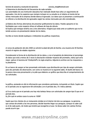 Servicio de asesoría y resolución de ejercicios ciencias_help@hotmail.com
www.maestronline.com
c) Determina la distribución de frecuencias de cada variable.
Las autoridades de una institución educativa han realizado desde hace años un seguimiento de
egresados. Uno de los aspectos que siempre incluyen en su estudio es el relativo al monto de las
ventas mensuales de la empresa donde labora el egresado. Los datos que se presentan a continuación
se refieren a la distribución de egresados según las ventas mensuales por año considerado.
a) Elabora dos formas alternativas de presentar gráficamente los datos. Puedes apoyarte en las
facilidades que a este respecto ofrece el software de hoja de cálculo.
b) Explica qué ventajas tendría una y otra alternativa. Imagina que estás ante un auditorio que no ha
tenido acceso a la presentación tabular de los datos.
Escribe un texto donde expliques e intérpretes las gráficas respectivas.
el censo de población del año 2000 se solicitó la edad del jefe de familia; una muestra de 40 familias
mostró el registro de edades siguiente:
Considerando la forma de la distribución de los datos, y con el propósito de determinar el porcentaje
de datos que está a menos de 2 veces la desviación estándar respecto del promedio, indica qué sería
mejor: aplicar el teorema de Tchebysheff o la regla empírica. Adjunta tu archivo con las respuestas a
la plataforma
En un banco de sangre se han presentado solicitudes cuya distribución por tipo de sangre solicitado,
para dos periodos de observación, son como se muestra en la siguiente tabla. Al dueño del banco no
le parece clara esta presentación y te pide que elabores un gráfico que describa el comportamiento de
las solicitudes.
la gráfica, anotando en ella la información que consideres pertinente, incluyendo un título. Supón que
en el periodo uno se registraron 68 solicitudes y en el periodo dos, 54. Indica además:
a) Si es cierto que en el periodo uno hay más boletas llenas con solicitudes de sangre tipo O que en el
periodo dos.
b) ¿Por qué en ambos casos la suma es 100%?
Supón que tres clientes de un restaurante olvidan en el interior de éste sus paraguas. La gerencia,
que conoce de antaño a las tres personas, decide hacerles llegar sus paraguas, aunque no sabe cuál
es el de cada quien, de modo que tendrá que escogerlos al azar. Se desea saber de cuántas formas
puede ocurrir que
 