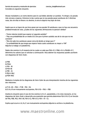 Servicio de asesoría y resolución de ejercicios ciencias_help@hotmail.com
www.maestronline.com
Considera la siguiente situación.
Deseas trasladarte a un cierto destino para lo cual debes abordar un autobús. Te diriges a la parada
más cercana y esperas. Entonces te das cuenta que en esa parada pasan autobuses de 3 distintas
rutas; dos de ellas te llevan a tu destino, la otra te dejaría muy lejos de éste.
Supón que en un lapso de una hora pasan por esa parada 30 autobuses y que no hay una secuencia
predeterminada de rutas. ¿Cuáles de las siguientes afirmaciones te parecen válidas?
•“Como máximo tendré que esperar al segundo autobús”
•“Hay una probabilidad de un medio (0.5) de que el primer autobús sea de la ruta que no me
conviene”
•“Dos de cada tres autobuses pasan cerca de donde yo tengo que ir”
•“La probabilidad de que tenga que esperar hasta cuatro autobuses es mayor a 10%”
Adjunta tu trabajo a la plataforma.
Dados dos eventos A y B respecto de los cuales se sabe que P(A)=0.3, P(Bc)=0.4 y P(AUB)=0.7,
determina los valores que se solicitan a continuación. Para obtener las respuestas puedes auxiliarte
con diagramas de Venn-Euler.
a) P(B)
b) P(Ac)
c) P(A – B)
d) P(A∩B)
e) P(B – A)
f) P[(A U B)c]
g) P[(A∩B)c]
Mediante el empleo de los diagramas de Venn-Euler da una interpretación intuitiva de las siguientes
dos relaciones:
a) P (A ∪B) = P(A) + P (B) – P(A ∩ B).
b) Si A y B son mutuamente excluyentes, P(A U B) = P(A) + P(B)
Analiza la situación para el caso de tres eventos A, B y C, apoyándote, si lo crees necesario, en los
diagramas de Venn-Euler y desarrolla una expresión que permita determinar P(A U B U C) en función
de P(A), P(B), P(C), P(A U B), P(A U C), P(B U C) y P(A ∩ B ∩ C).
Explica qué ocurre si A, B y C son mutuamente excluyentes.Adjunta tu archivo a la plataforma.
 