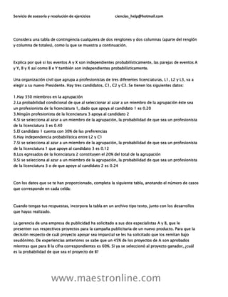 Servicio de asesoría y resolución de ejercicios ciencias_help@hotmail.com
www.maestronline.com
Considera una tabla de contingencia cualquiera de dos renglones y dos columnas (aparte del renglón
y columna de totales), como la que se muestra a continuación.
Explica por qué si los eventos A y X son independientes probabilísticamente, las parejas de eventos A
y Y, B y X así como B e Y también son independientes probabilísticamente.
Una organización civil que agrupa a profesionistas de tres diferentes licenciaturas, L1, L2 y L3, va a
elegir a su nuevo Presidente. Hay tres candidatos, C1, C2 y C3. Se tienen los siguientes datos:
1.Hay 350 miembros en la agrupación
2.La probabilidad condicional de que al seleccionar al azar a un miembro de la agrupación éste sea
un profesionista de la licenciatura 1, dado que apoya al candidato 1 es 0.20
3.Ningún profesionista de la licenciatura 3 apoya al candidato 2
4.Si se selecciona al azar a un miembro de la agrupación, la probabilidad de que sea un profesionista
de la licenciatura 3 es 0.40
5.El candidato 1 cuenta con 30% de las preferencias
6.Hay independencia probabilística entre L2 y C1
7.Si se selecciona al azar a un miembro de la agrupación, la probabilidad de que sea un profesionista
de la licenciatura 1 que apoye al candidato 3 es 0.12
8.Los egresados de la licenciatura 2 constituyen el 20% del total de la agrupación
9.Si se selecciona al azar a un miembro de la agrupación, la probabilidad de que sea un profesionista
de la licenciatura 3 o de que apoye al candidato 2 es 0.24
Con los datos que se te han proporcionado, completa la siguiente tabla, anotando el número de casos
que corresponde en cada celda:
Cuando tengas tus respuestas, incorpora la tabla en un archivo tipo texto, junto con los desarrollos
que hayas realizado.
La gerencia de una empresa de publicidad ha solicitado a sus dos especialistas A y B, que le
presenten sus respectivos proyectos para la campaña publicitaria de un nuevo producto. Para que la
decisión respecto de cuál proyecto apoyar sea imparcial se les ha solicitado que los remitan bajo
seudónimo. De experiencias anteriores se sabe que un 45% de los proyectos de A son aprobados
mientras que para B la cifra correspondientes es 60%. Si ya se seleccionó al proyecto ganador, ¿cuál
es la probabilidad de que sea el proyecto de B?
 