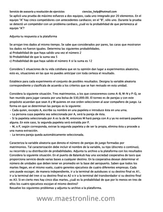 Servicio de asesoría y resolución de ejercicios ciencias_help@hotmail.com
www.maestronline.com
Se aplicó una prueba de máximo esfuerzo a dos equipos, cada uno integrado por 20 elementos. En el
equipo “A” hay cinco competidores con antecedentes cardiacos; en el “B”, sólo uno. Durante la prueba
se detectó un competidor con un problema cardiaco, ¿cuál es la probabilidad de que pertenezca al
equipo “A”?
Adjunta tu respuesta a la plataforma
Se arrojan tres dados al mismo tiempo. Se sabe que considerados por pares, las caras que mostraron
los dados no fueron iguales. Determina las siguientes probabilidades.
a) Probabilidad de que haya salido una vez el número 2
b) Probabilidad de que la suma sea 5
c) Probabilidad de que haya salido el número 4 si la suma es 12
Considera 5 situaciones de tu vida cotidiana que en tu opinión dan lugar a experimentos aleatorios,
esto es, situaciones en las que no puedes anticipar con toda certeza el resultado.
Establece para cada experimento el conjunto de posibles resultados. Designa la variable aleatoria
correspondiente y clasifícala de acuerdo a los criterios que se han revisado en esta unidad.
Considera la siguiente situación. Tres matrimonios, a los que conoceremos como A-B, M-N y P-Q, se
han reunido para jugar canasta por una bolsa de $30,000.00. El torneo es de parejas y con este
propósito acuerdan que sean A y M quienes en ese orden seleccionen al azar compañero de juego. La
forma en que se determinan las parejas es la siguiente:
• Cada quien, excepto A, escribe su nombre en una papeleta e introduce ésta en una urna.
• La persona cuya papeleta sea seleccionada por A, será la pareja de ésta.
• Si la papeleta seleccionada por A es la de M, entonces M hará pareja con A y ya no extraerá papeleta
alguna. En este caso, la segunda papeleta será extraída por P.
• M, o P, según corresponda, extrae la segunda papeleta y de ser la propia, elimina ésta y procede a
una nueva extracción.
• La tercera pareja queda automáticamente seleccionada.
Caracteriza la variable aleatoria que denota el número de parejas de juego formadas por
matrimonios. Tal caracterización debe incluir el nombre de la variable, su tipo (discreto o continuo),
su recorrido y su distribución de probabilidades. Adjunta tu archivo a la plataforma con los resultados
Considera la siguiente situación. En el puerto de Balankub hay una sociedad cooperativa de taxis que
proporciona servicio desde varias bases a cualquier destino. En la cooperativa desean determinar el
número de unidades que deben tener en promedio en la base del aeropuerto. Saben que todos los
martes llegan, en el mismo vuelo, cuatro gerentes ejecutivos de cuatro diferentes empresas. Cada
uno puede escoger, de manera independiente, ir a la terminal de autobuses si su destino final es A1,
ir a la terminal del tren si su destino final es A2 o ir a la terminal del transbordador si su destino final
es A3. Si en cierto mes hay cinco días martes, ¿cuál es la probabilidad de que por lo menos en tres de
ellos los cuatro ejecutivos escojan el mismo destino?
Resuelve los siguientes problemas y adjunta tu archivo a la plataforma.
 