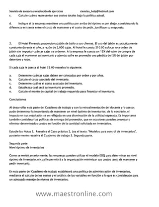 Servicio de asesoría y resolución de ejercicios ciencias_help@hotmail.com
www.maestronline.com
c. Calcule cuánto representan sus costos totales bajo la política actual.
d. Indique si la empresa mantiene una política por arriba del óptimo o por abajo, considerando la
diferencia existente entre el costo de mantener y el costo de pedir. Justifique su respuesta.
2. El Hotel Florencia proporciona jabón de baño a sus clientes. El uso del jabón es prácticamente
constante durante el año, a razón de 2,000 cajas. Al hotel le cuesta $10.00 colocar una orden de
jabón sin importar cuántas cajas se ordenen. A la empresa le cuesta un 15% del valor de compra de
cada caja el mantener su inventario y además sufre en promedio una pérdida del 5% del jabón por
deterioro y robo.
Si cada caja le cuesta al hotel $5.00 resuelva lo siguiente:
a. Determine cuántas cajas deben ser colocadas por orden y por años.
b. Calcule el costo asociado del inventario.
c. Determine cuál es el costo asociado del inventario.
d. Establezca cual será su inventario promedio.
e. Calcule el monto de capital de trabajo requerido para financiar el inventario.
Conclusiones
Al desarrollar esta parte del Cuaderno de trabajo y con la retroalimentación del docente y/o asesor,
pudo determinar la importancia de mantener un nivel óptimo de inventarios; de lo contrario, el
impacto en sus resultados se ve reflejado en una disminución de la utilidad esperada. Es importante
también considerar las políticas de entrega del proveedor, que en ocasiones pueden provocar o
eliminar determinados costos en función de la cantidad solicitada en inventarios.
Estudie las Notas 3, Resuelva el Caso práctico 2, Lea el texto: “Modelos para control de inventarios”,
posteriormente resuelva el Cuaderno de trabajo 3. Segunda parte.
Segunda parte
Nivel óptimo de inventarios
Como se revisó anteriormente, las empresas pueden utilizar el modelo EOQ para determinar su nivel
óptimo de inventario, el cual le permitirá a la organización minimizar sus costos tanto de mantener y
pedir inventario.
En esta parte del Cuaderno de trabajo establecerá una política de administración de inventarios,
mediante el cálculo de los costos y el análisis de las variables en función a lo que es considerado para
un adecuado manejo de niveles de inventarios.
 
