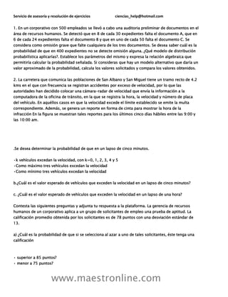 Servicio de asesoría y resolución de ejercicios ciencias_help@hotmail.com
www.maestronline.com
1. En un corporativo con 500 empleados se llevó a cabo una auditoria preliminar de documentos en el
área de recursos humanos. Se detectó que en 8 de cada 30 expedientes falta el documento A, que en
6 de cada 24 expedientes falta el documento B y que en uno de cada 50 falta el documento C. Se
considera como omisión grave que falte cualquiera de los tres documentos. Se desea saber cuál es la
probabilidad de que en 400 expedientes no se detecte omisión alguna. ¿Qué modelo de distribución
probabilística aplicarías?. Establece los parámetros del mismo y expresa la relación algebraica que
permitiría calcular la probabilidad señalada. Si consideras que hay un modelo alternativo que daría un
valor aproximado de la probabilidad, calcula los valores solicitados y compara los valores obtenidos.
2. La carretera que comunica las poblaciones de San Albano y San Miguel tiene un tramo recto de 4.2
kms en el que con frecuencia se registran accidentes por exceso de velocidad, por lo que las
autoridades han decidido colocar una cámara-radar de velocidad que envía la información a la
computadora de la oficina de tránsito, en la que se registra la hora, la velocidad y número de placa
del vehículo. En aquéllos casos en que la velocidad excede el límite establecido se emite la multa
correspondiente. Además, se genera un reporte en forma de cinta para mostrar la hora de la
infracción En la figura se muestran tales reportes para los últimos cinco días hábiles entre las 9:00 y
las 10:00 am.
.Se desea determinar la probabilidad de que en un lapso de cinco minutos.
•k vehículos excedan la velocidad, con k=0, 1, 2, 3, 4 y 5
•Como máximo tres vehículos excedan la velocidad
•Como mínimo tres vehículos excedan la velocidad
b.¿Cuál es el valor esperado de vehículos que exceden la velocidad en un lapso de cinco minutos?
c. ¿Cuál es el valor esperado de vehículos que exceden la velocidad en un lapso de una hora?
Contesta las siguientes preguntas y adjunta tu respuesta a la plataforma. La gerencia de recursos
humanos de un corporativo aplica a un grupo de solicitantes de empleo una prueba de aptitud. La
calificación promedio obtenida por los solicitantes es de 78 puntos con una desviación estándar de
13.
a) ¿Cuál es la probabilidad de que si se selecciona al azar a uno de tales solicitantes, éste tenga una
calificación
• superior a 85 puntos?
• menor a 75 puntos?
 